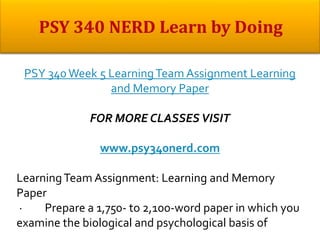 PSY 340Week 5 LearningTeam Assignment Learning
and Memory Paper
FOR MORE CLASSES VISIT
www.psy340nerd.com
LearningTeam Assignment: Learning and Memory
Paper
· Prepare a 1,750- to 2,100-word paper in which you
examine the biological and psychological basis of
 