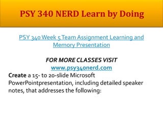 PSY 340Week 5Team Assignment Learning and
Memory Presentation
FOR MORE CLASSES VISIT
www.psy340nerd.com
Create a 15- to 20-slide Microsoft
PowerPointpresentation, including detailed speaker
notes, that addresses the following:
 