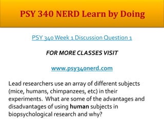 PSY 340Week 1 Discussion Question 1
FOR MORE CLASSES VISIT
www.psy340nerd.com
Lead researchers use an array of different subjects
(mice, humans, chimpanzees, etc) in their
experiments. What are some of the advantages and
disadvantages of using human subjects in
biopsychological research and why?
 