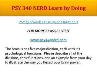 PSY 340Week 1 Discussion Question 2
FOR MORE CLASSES VISIT
www.psy340nerd.com
The brain is has five major division, each with it's
psychological functions. Please describe all of the
divisions, their functions, and an example from your day
to illustrate the way you flexed your brain power.
 