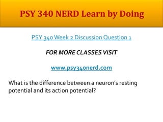 PSY 340Week 2 Discussion Question 1
FOR MORE CLASSES VISIT
www.psy340nerd.com
What is the difference between a neuron’s resting
potential and its action potential?
 