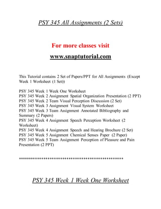 PSY 345 All Assignments (2 Sets)
For more classes visit
www.snaptutorial.com
This Tutorial contains 2 Set of Papers/PPT for All Assignments (Except
Week 1 Worksheet (1 Set))
PSY 345 Week 1 Week One Worksheet
PSY 345 Week 2 Assignment Spatial Organization Presentation (2 PPT)
PSY 345 Week 2 Team Visual Perception Discussion (2 Set)
PSY 345 Week 3 Assignment Visual System Worksheet
PSY 345 Week 3 Team Assignment Annotated Bibliography and
Summary (2 Papers)
PSY 345 Week 4 Assignment Speech Perception Worksheet (2
Worksheet)
PSY 345 Week 4 Assignment Speech and Hearing Brochure (2 Set)
PSY 345 Week 5 Assignment Chemical Senses Paper (2 Paper)
PSY 345 Week 5 Team Assignment Perception of Pleasure and Pain
Presentation (2 PPT)
**************************************************
PSY 345 Week 1 Week One Worksheet
 