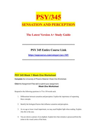 PSY/345
SENSATION AND PERCEPTION
The Latest Version A+ Study Guide
**********************************************
PSY 345 Entire Course Link
https://uopcourses.com/category/psy-345/
**********************************************
PSY 345 Week 1 Week One Worksheet
Complete the University of Phoenix Material: Week One Worksheet.
Click the Assignment Files tab to submit your assignment.
Week One Worksheet
Respond to the following questions in 75 to 150 words each.
1. Differentiate between sensation and perception. Explain the importance of separating
these concepts.
2. Identify the biological factors that influence sensation and perception.
3. As we age or incur visual impairment, we may need brighter light when reading. Explain
why this is the case.
4. You are shown a picture of an elephant. Explain how that stimulus is processed from the
retina to the visual cortex of the brain.
 