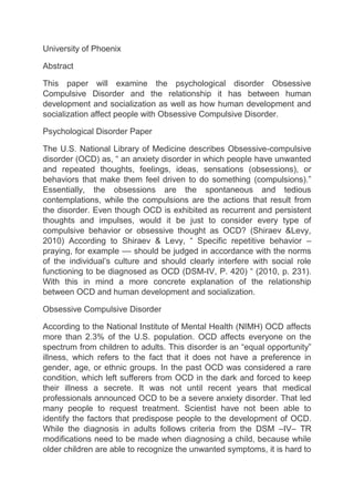 University of Phoenix
Abstract
This paper will examine the psychological disorder Obsessive
Compulsive Disorder and the relationship it has between human
development and socialization as well as how human development and
socialization affect people with Obsessive Compulsive Disorder.
Psychological Disorder Paper
The U.S. National Library of Medicine describes Obsessive-compulsive
disorder (OCD) as, “ an anxiety disorder in which people have unwanted
and repeated thoughts, feelings, ideas, sensations (obsessions), or
behaviors that make them feel driven to do something (compulsions).”
Essentially, the obsessions are the spontaneous and tedious
contemplations, while the compulsions are the actions that result from
the disorder. Even though OCD is exhibited as recurrent and persistent
thoughts and impulses, would it be just to consider every type of
compulsive behavior or obsessive thought as OCD? (Shiraev &Levy,
2010) According to Shiraev & Levy, “ Specific repetitive behavior –
praying, for example –– should be judged in accordance with the norms
of the individual’s culture and should clearly interfere with social role
functioning to be diagnosed as OCD (DSM-IV, P. 420) “ (2010, p. 231).
With this in mind a more concrete explanation of the relationship
between OCD and human development and socialization.
Obsessive Compulsive Disorder
According to the National Institute of Mental Health (NIMH) OCD affects
more than 2.3% of the U.S. population. OCD affects everyone on the
spectrum from children to adults. This disorder is an “equal opportunity”
illness, which refers to the fact that it does not have a preference in
gender, age, or ethnic groups. In the past OCD was considered a rare
condition, which left sufferers from OCD in the dark and forced to keep
their illness a secrete. It was not until recent years that medical
professionals announced OCD to be a severe anxiety disorder. That led
many people to request treatment. Scientist have not been able to
identify the factors that predispose people to the development of OCD.
While the diagnosis in adults follows criteria from the DSM –IV– TR
modifications need to be made when diagnosing a child, because while
older children are able to recognize the unwanted symptoms, it is hard to
 