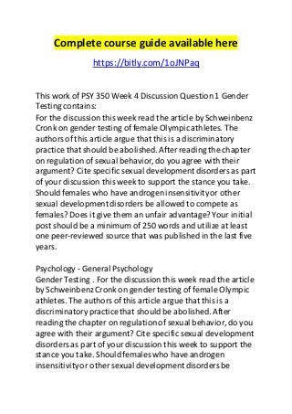 Complete course guide available here
https://bitly.com/1oJNPaq
This work of PSY 350 Week 4 Discussion Question 1 Gender
Testing contains:
For the discussion this week read the article by Schweinbenz
Cronk on gender testing of female Olympic athletes. The
authors of this article argue that this is a discriminatory
practice that should be abolished.After reading the chapter
on regulationof sexual behavior, do you agree with their
argument? Cite specific sexual developmentdisorders as part
of your discussion this week to support the stance you take.
Shouldfemales who have androgen insensitivityor other
sexual developmentdisorders be allowed to compete as
females? Does it give them an unfair advantage?Your initial
post should be a minimum of 250 words and utilize at least
one peer-reviewed source that was publishedin the last five
years.
Psychology - General Psychology
Gender Testing . For the discussion this week read the article
by SchweinbenzCronk on gender testing of female Olympic
athletes. The authors of this article argue that this is a
discriminatory practice that should be abolished.After
reading the chapter on regulationof sexual behavior, do you
agree with their argument? Cite specific sexual development
disorders as part of your discussion this week to support the
stance you take. Shouldfemales who have androgen
insensitivityor other sexual developmentdisorders be
 