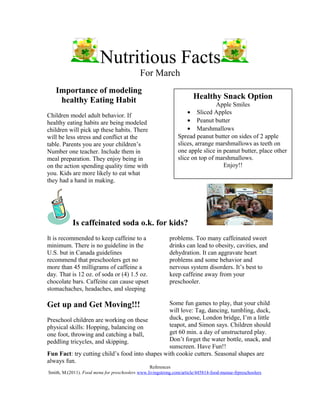 Nutritious Facts
For March
Importance of modeling
healthy Eating Habit
Children model adult behavior. If
healthy eating habits are being modeled
children will pick up these habits. There
will be less stress and conflict at the
table. Parents you are your children’s
Number one teacher. Include them in
meal preparation. They enjoy being in
on the action spending quality time with
you. Kids are more likely to eat what
they had a hand in making.
Is caffeinated soda o.k. for kids?
It is recommended to keep caffeine to a
minimum. There is no guideline in the
U.S. but in Canada guidelines
recommend that preschoolers get no
more than 45 milligrams of caffeine a
day. That is 12 oz. of soda or (4) 1.5 oz.
chocolate bars. Caffeine can cause upset
stomachaches, headaches, and sleeping
problems. Too many caffeinated sweet
drinks can lead to obesity, cavities, and
dehydration. It can aggravate heart
problems and some behavior and
nervous system disorders. It’s best to
keep caffeine away from your
preschooler.
Get up and Get Moving!!!
Preschool children are working on these
physical skills: Hopping, balancing on
one foot, throwing and catching a ball,
peddling tricycles, and skipping.
Some fun games to play, that your child
will love: Tag, dancing, tumbling, duck,
duck, goose, London bridge, I’m a little
teapot, and Simon says. Children should
get 60 min. a day of unstructured play.
Don’t forget the water bottle, snack, and
sunscreen. Have Fun!!
Fun Fact: try cutting child’s food into shapes with cookie cutters. Seasonal shapes are
always fun.
References
Smith, M.(2011). Food menu for preschoolers www.livingstrong.com/article/445814-food-menue-frpreschoolers
Healthy Snack Option
Apple Smiles
• Sliced Apples
• Peanut butter
• Marshmallows
Spread peanut butter on sides of 2 apple
slices, arrange marshmallows as teeth on
one apple slice in peanut butter, place other
slice on top of marshmallows.
Enjoy!!
 