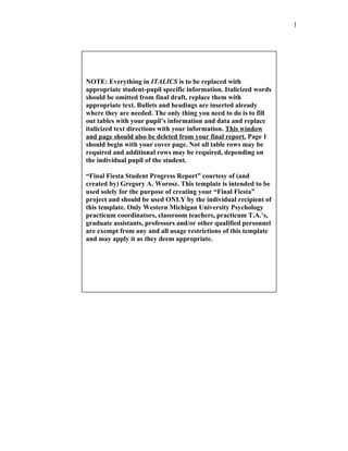 1




NOTE: Everything in ITALICS is to be replaced with
appropriate student-pupil specific information. Italicized words
should be omitted from final draft, replace them with
appropriate text. Bullets and headings are inserted already
where they are needed. The only thing you need to do is to fill
out tables with your pupil’s information and data and replace
italicized text directions with your information. This window
and page should also be deleted from your final report. Page 1
should begin with your cover page. Not all table rows may be
required and additional rows may be required, depending on
the individual pupil of the student.

“Final Fiesta Student Progress Report” courtesy of (and
created by) Gregory A. Worosz. This template is intended to be
used solely for the purpose of creating your “Final Fiesta”
project and should be used ONLY by the individual recipient of
this template. Only Western Michigan University Psychology
practicum coordinators, classroom teachers, practicum T.A.’s,
graduate assistants, professors and/or other qualified personnel
are exempt from any and all usage restrictions of this template
and may apply it as they deem appropriate.
 