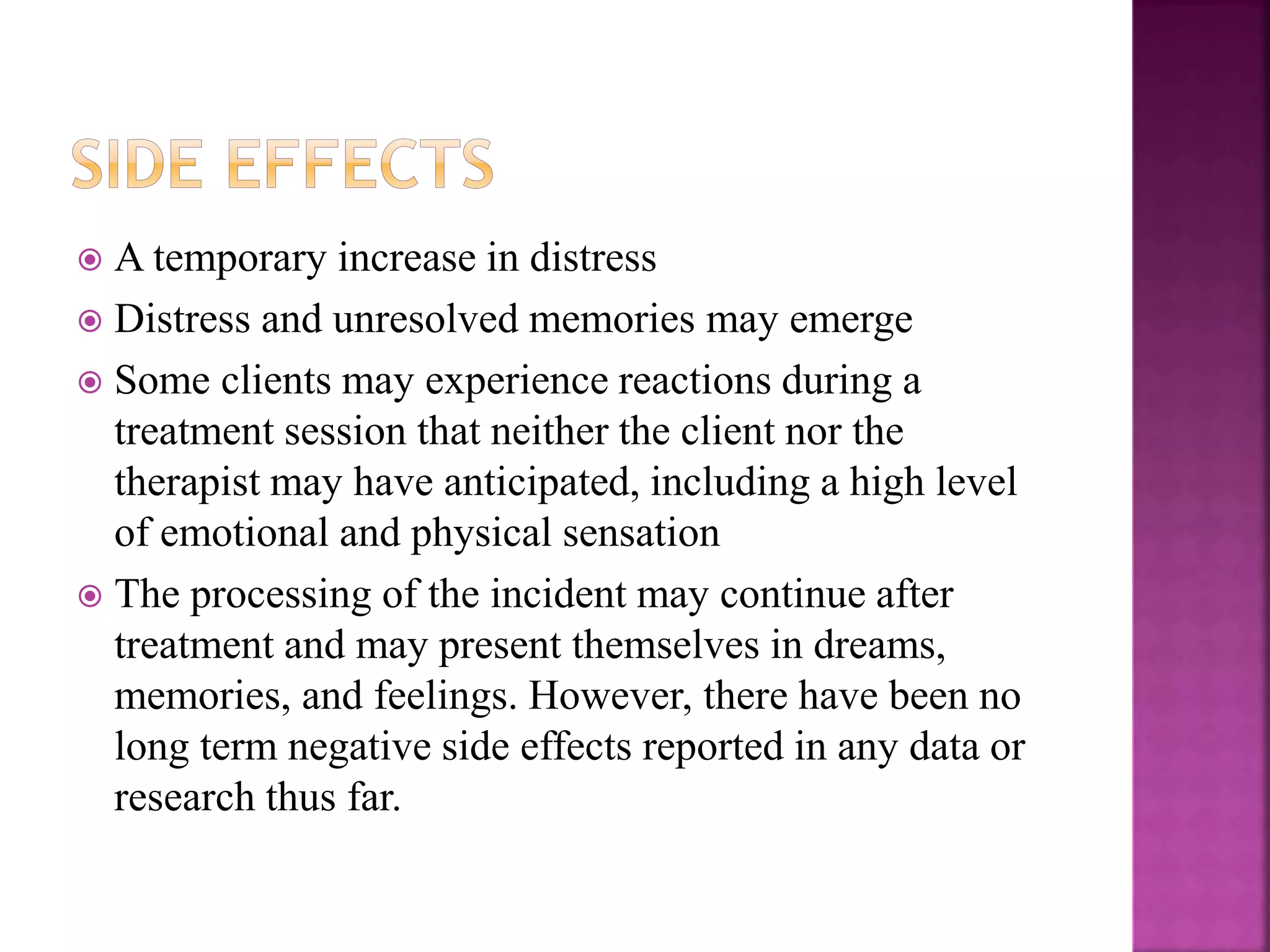  A temporary increase in distress
 Distress and unresolved memories may emerge
 Some clients may experience reactions during a
treatment session that neither the client nor the
therapist may have anticipated, including a high level
of emotional and physical sensation
 The processing of the incident may continue after
treatment and may present themselves in dreams,
memories, and feelings. However, there have been no
long term negative side effects reported in any data or
research thus far.
 