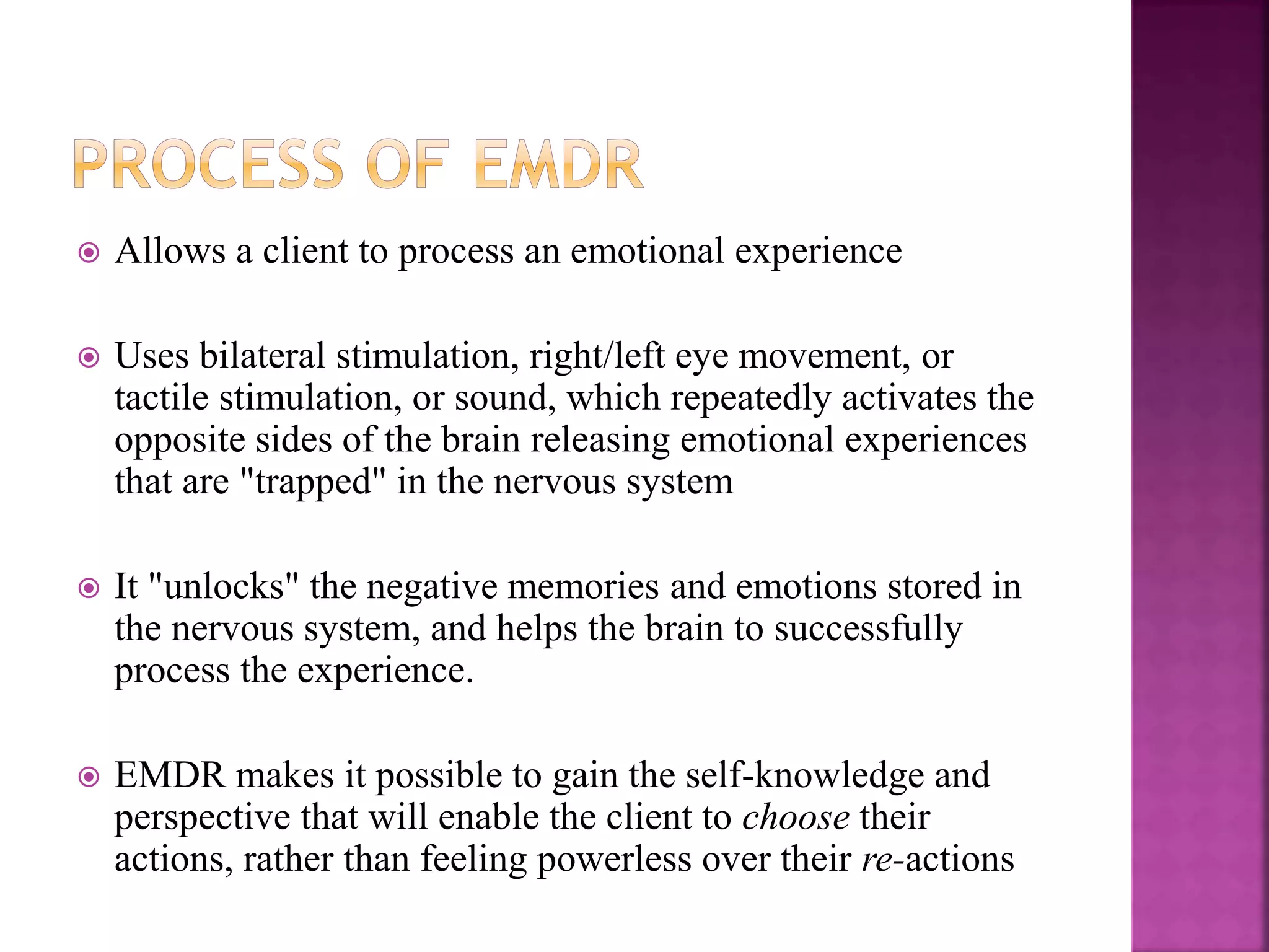 Allows a client to process an emotional experience
 Uses bilateral stimulation, right/left eye movement, or
tactile stimulation, or sound, which repeatedly activates the
opposite sides of the brain releasing emotional experiences
that are "trapped" in the nervous system
 It "unlocks" the negative memories and emotions stored in
the nervous system, and helps the brain to successfully
process the experience.
 EMDR makes it possible to gain the self-knowledge and
perspective that will enable the client to choose their
actions, rather than feeling powerless over their re-actions
 
