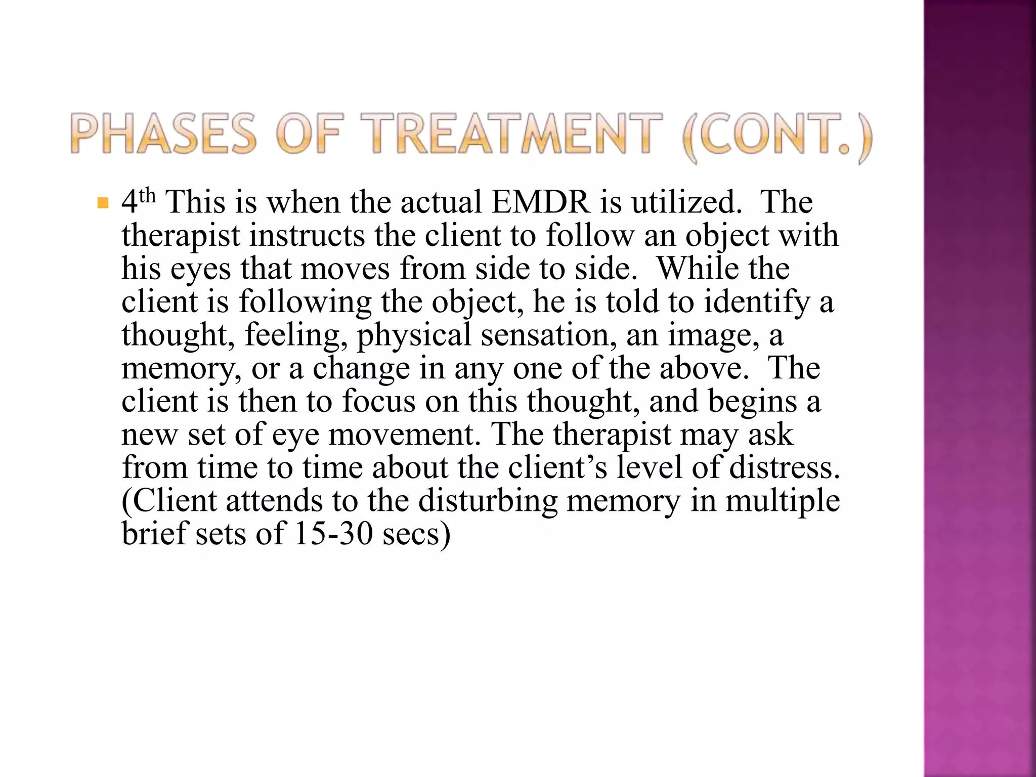  4th This is when the actual EMDR is utilized. The
therapist instructs the client to follow an object with
his eyes that moves from side to side. While the
client is following the object, he is told to identify a
thought, feeling, physical sensation, an image, a
memory, or a change in any one of the above. The
client is then to focus on this thought, and begins a
new set of eye movement. The therapist may ask
from time to time about the client’s level of distress.
(Client attends to the disturbing memory in multiple
brief sets of 15-30 secs)
 