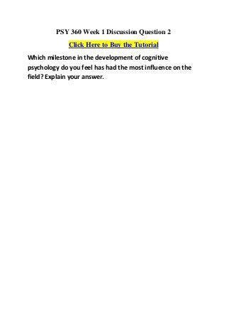 PSY 360 Week 1 Discussion Question 2
              Click Here to Buy the Tutorial
Which milestone in the development of cognitive
psychology do you feel has had the most influence on the
field? Explain your answer.
 