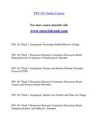 PSY 361 Entire Course
For more course tutorials visit
www.tutorialrank.com
PSY 361 Week 1 Assignment Promoting Health Behavior Change
PSY 361 Week 1 Discussion Resource Evaluation Discussion Board
Biopsychosocial Evaluation of Psychological Disorder
PSY 361 Week 2 Assignment Trauma and Stressor-Related Disorders
Focus on PTSD
PSY 361 Week 2 Discussion Resource Evaluation Discussion Board
Trauma and Stressor-related Disorders
PSY 361 Week 3 Assignment Health Care Profiles and Plans for Change
PSY 361 Week 3 Discussion Resource Evaluation Discussion Board
Substance-Related and Addictive Disorders
 