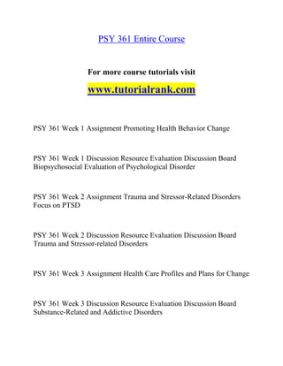 PSY 361 Entire Course
For more course tutorials visit
www.tutorialrank.com
PSY 361 Week 1 Assignment Promoting Health Behavior Change
PSY 361 Week 1 Discussion Resource Evaluation Discussion Board
Biopsychosocial Evaluation of Psychological Disorder
PSY 361 Week 2 Assignment Trauma and Stressor-Related Disorders
Focus on PTSD
PSY 361 Week 2 Discussion Resource Evaluation Discussion Board
Trauma and Stressor-related Disorders
PSY 361 Week 3 Assignment Health Care Profiles and Plans for Change
PSY 361 Week 3 Discussion Resource Evaluation Discussion Board
Substance-Related and Addictive Disorders
 