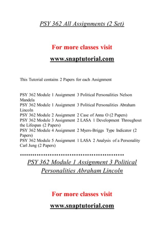 PSY 362 All Assignments (2 Set)
For more classes visit
www.snaptutorial.com
This Tutorial contains 2 Papers for each Assignment
PSY 362 Module 1 Assignment 3 Political Personalities Nelson
Mandela
PSY 362 Module 1 Assignment 3 Political Personalities Abraham
Lincoln
PSY 362 Module 2 Assignment 2 Case of Anna O (2 Papers)
PSY 362 Module 3 Assignment 2 LASA 1 Development Throughout
the Lifespan (2 Papers)
PSY 362 Module 4 Assignment 2 Myers-Briggs Type Indicator (2
Papers)
PSY 362 Module 5 Assignment 1 LASA 2 Analysis of a Personality
Carl Jung (2 Papers)
************************************************
PSY 362 Module 1 Assignment 3 Political
Personalities Abraham Lincoln
For more classes visit
www.snaptutorial.com
 