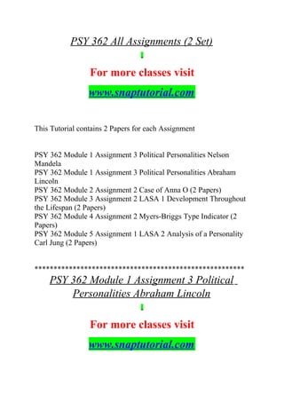 PSY 362 All Assignments (2 Set)
For more classes visit
www.snaptutorial.com
This Tutorial contains 2 Papers for each Assignment
PSY 362 Module 1 Assignment 3 Political Personalities Nelson
Mandela
PSY 362 Module 1 Assignment 3 Political Personalities Abraham
Lincoln
PSY 362 Module 2 Assignment 2 Case of Anna O (2 Papers)
PSY 362 Module 3 Assignment 2 LASA 1 Development Throughout
the Lifespan (2 Papers)
PSY 362 Module 4 Assignment 2 Myers-Briggs Type Indicator (2
Papers)
PSY 362 Module 5 Assignment 1 LASA 2 Analysis of a Personality
Carl Jung (2 Papers)
*******************************************************
PSY 362 Module 1 Assignment 3 Political
Personalities Abraham Lincoln
For more classes visit
www.snaptutorial.com
 