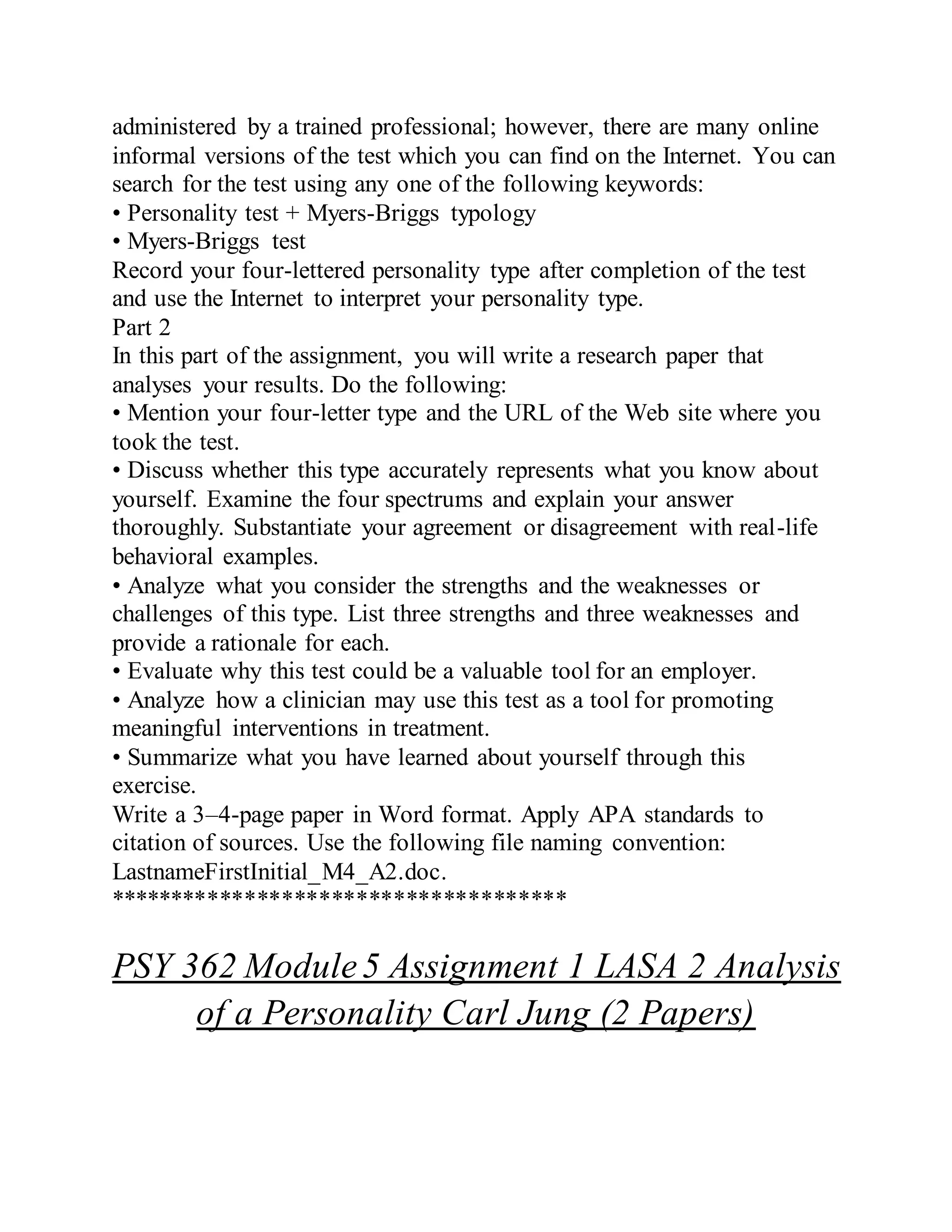 administered by a trained professional; however, there are many online
informal versions of the test which you can find on the Internet. You can
search for the test using any one of the following keywords:
• Personality test + Myers-Briggs typology
• Myers-Briggs test
Record your four-lettered personality type after completion of the test
and use the Internet to interpret your personality type.
Part 2
In this part of the assignment, you will write a research paper that
analyses your results. Do the following:
• Mention your four-letter type and the URL of the Web site where you
took the test.
• Discuss whether this type accurately represents what you know about
yourself. Examine the four spectrums and explain your answer
thoroughly. Substantiate your agreement or disagreement with real-life
behavioral examples.
• Analyze what you consider the strengths and the weaknesses or
challenges of this type. List three strengths and three weaknesses and
provide a rationale for each.
• Evaluate why this test could be a valuable tool for an employer.
• Analyze how a clinician may use this test as a tool for promoting
meaningful interventions in treatment.
• Summarize what you have learned about yourself through this
exercise.
Write a 3–4-page paper in Word format. Apply APA standards to
citation of sources. Use the following file naming convention:
LastnameFirstInitial_M4_A2.doc.
*************************************
PSY 362 Module5 Assignment 1 LASA 2 Analysis
of a Personality Carl Jung (2 Papers)
 