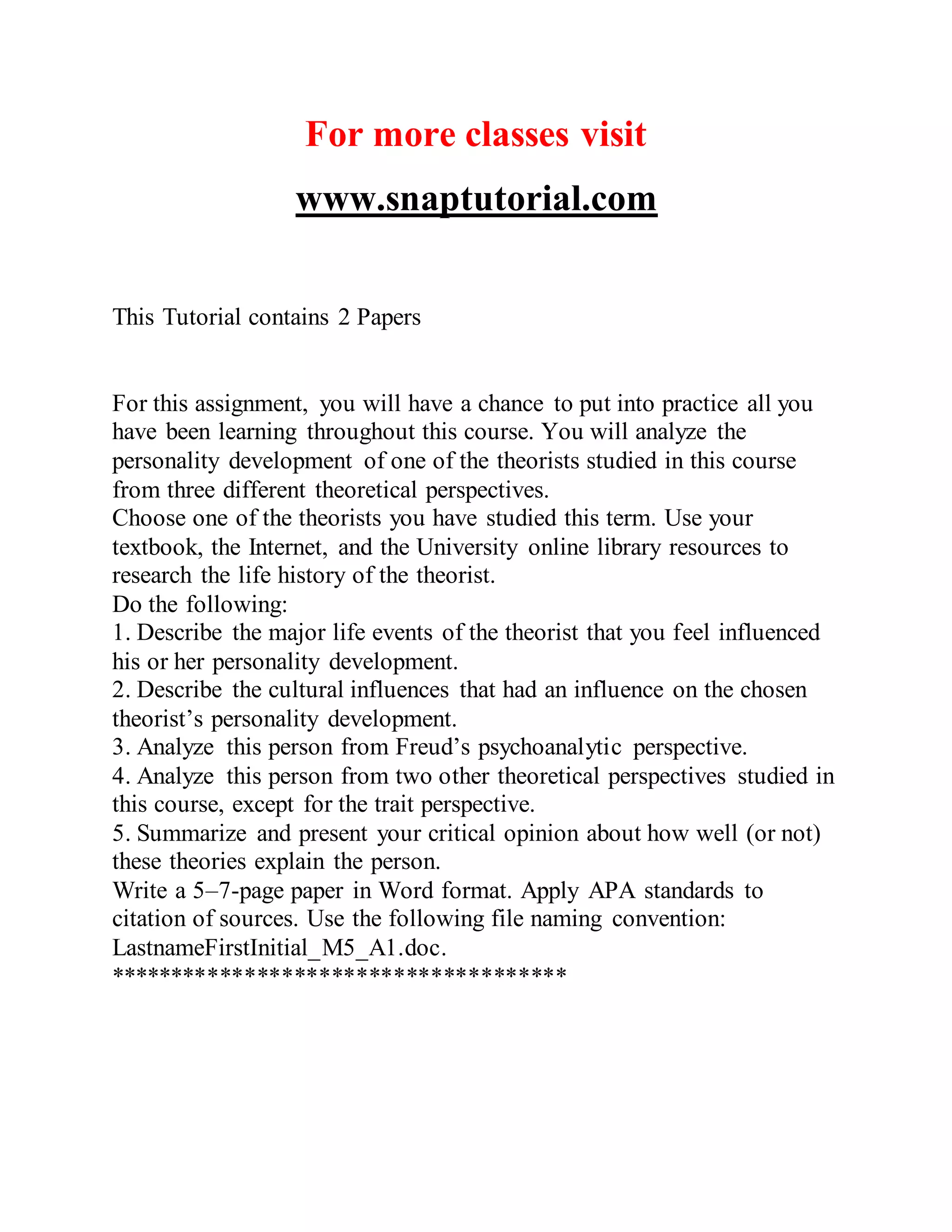For more classes visit
www.snaptutorial.com
This Tutorial contains 2 Papers
For this assignment, you will have a chance to put into practice all you
have been learning throughout this course. You will analyze the
personality development of one of the theorists studied in this course
from three different theoretical perspectives.
Choose one of the theorists you have studied this term. Use your
textbook, the Internet, and the University online library resources to
research the life history of the theorist.
Do the following:
1. Describe the major life events of the theorist that you feel influenced
his or her personality development.
2. Describe the cultural influences that had an influence on the chosen
theorist’s personality development.
3. Analyze this person from Freud’s psychoanalytic perspective.
4. Analyze this person from two other theoretical perspectives studied in
this course, except for the trait perspective.
5. Summarize and present your critical opinion about how well (or not)
these theories explain the person.
Write a 5–7-page paper in Word format. Apply APA standards to
citation of sources. Use the following file naming convention:
LastnameFirstInitial_M5_A1.doc.
*************************************
 