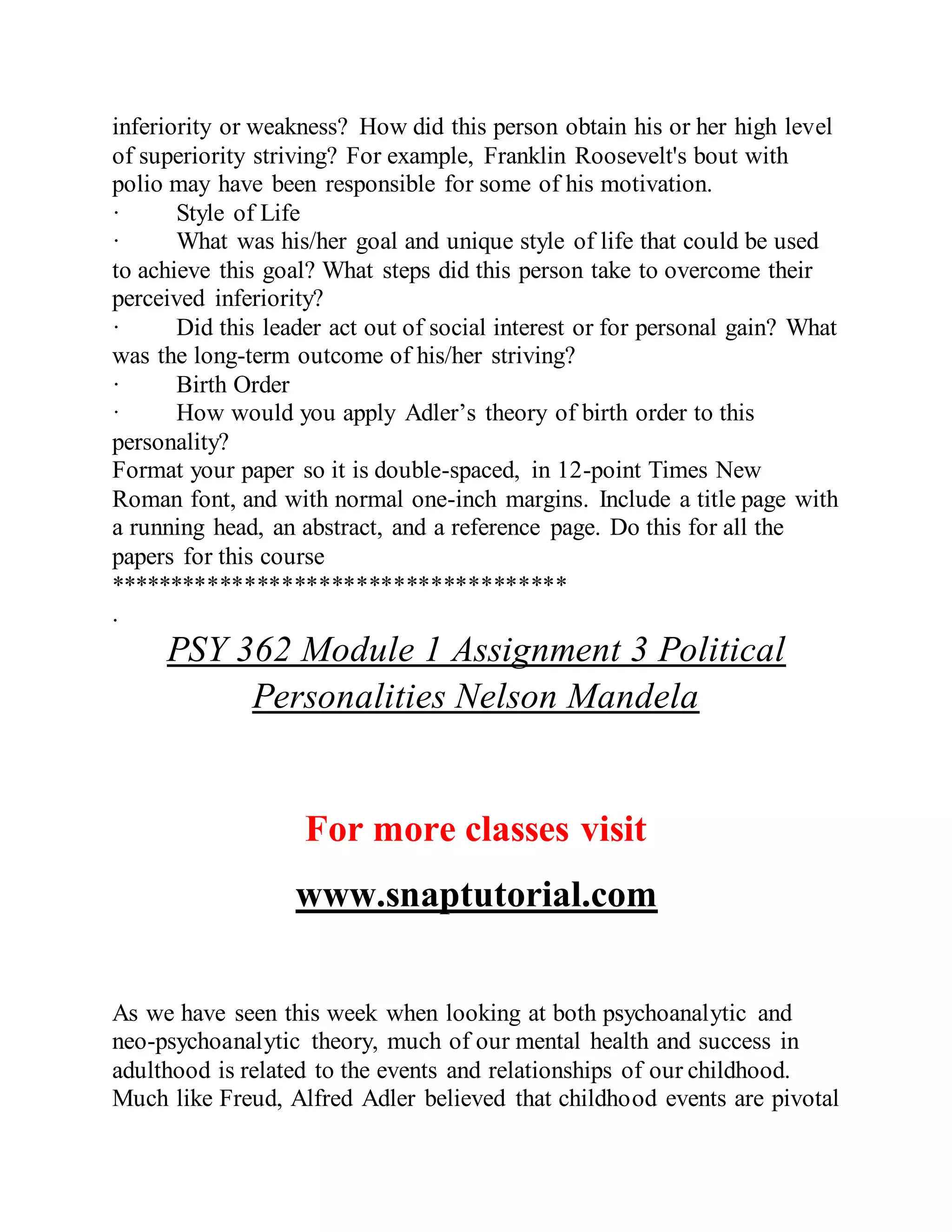 inferiority or weakness? How did this person obtain his or her high level
of superiority striving? For example, Franklin Roosevelt's bout with
polio may have been responsible for some of his motivation.
· Style of Life
· What was his/her goal and unique style of life that could be used
to achieve this goal? What steps did this person take to overcome their
perceived inferiority?
· Did this leader act out of social interest or for personal gain? What
was the long-term outcome of his/her striving?
· Birth Order
· How would you apply Adler’s theory of birth order to this
personality?
Format your paper so it is double-spaced, in 12-point Times New
Roman font, and with normal one-inch margins. Include a title page with
a running head, an abstract, and a reference page. Do this for all the
papers for this course
*************************************
.
PSY 362 Module 1 Assignment 3 Political
Personalities Nelson Mandela
For more classes visit
www.snaptutorial.com
As we have seen this week when looking at both psychoanalytic and
neo-psychoanalytic theory, much of our mental health and success in
adulthood is related to the events and relationships of our childhood.
Much like Freud, Alfred Adler believed that childhood events are pivotal
 