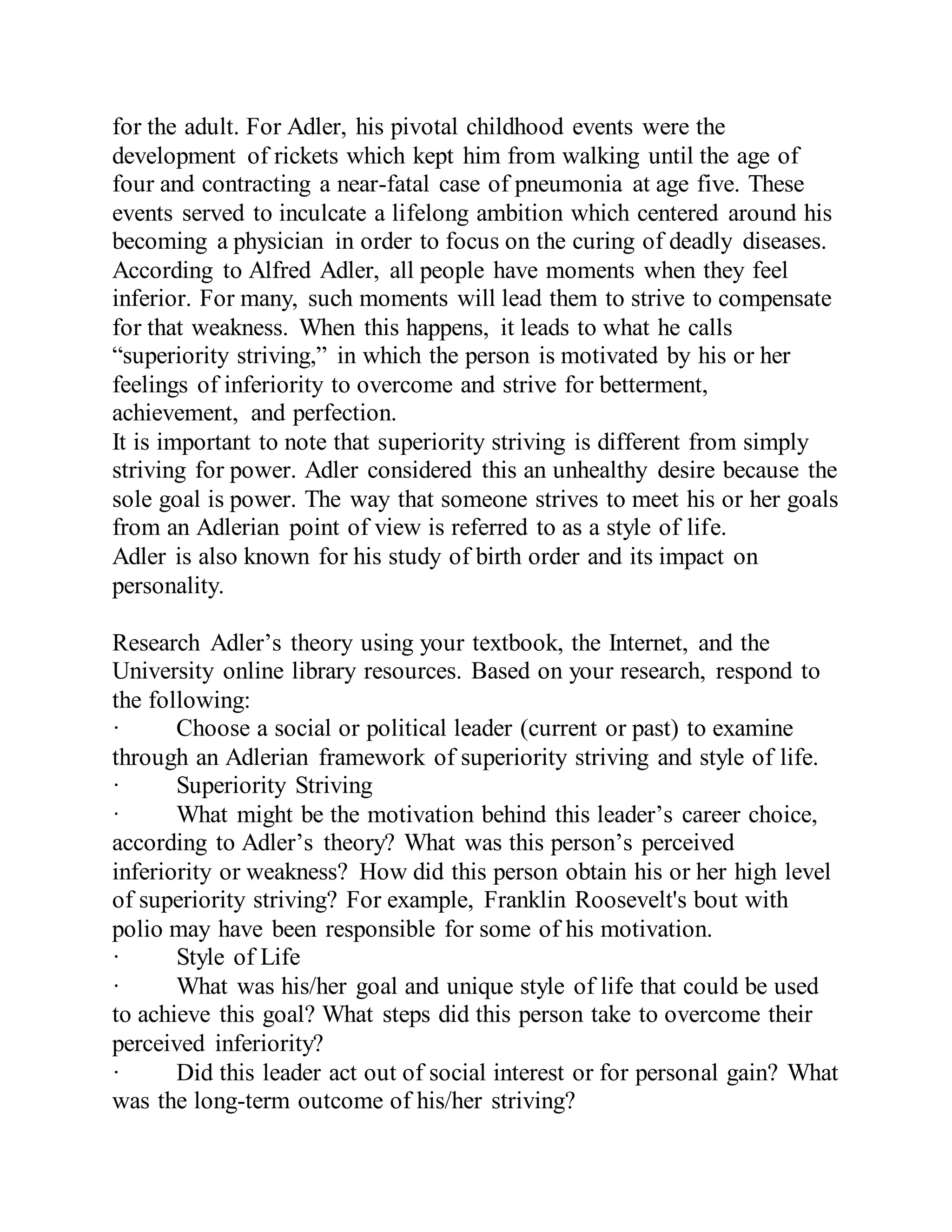 for the adult. For Adler, his pivotal childhood events were the
development of rickets which kept him from walking until the age of
four and contracting a near-fatal case of pneumonia at age five. These
events served to inculcate a lifelong ambition which centered around his
becoming a physician in order to focus on the curing of deadly diseases.
According to Alfred Adler, all people have moments when they feel
inferior. For many, such moments will lead them to strive to compensate
for that weakness. When this happens, it leads to what he calls
“superiority striving,” in which the person is motivated by his or her
feelings of inferiority to overcome and strive for betterment,
achievement, and perfection.
It is important to note that superiority striving is different from simply
striving for power. Adler considered this an unhealthy desire because the
sole goal is power. The way that someone strives to meet his or her goals
from an Adlerian point of view is referred to as a style of life.
Adler is also known for his study of birth order and its impact on
personality.
Research Adler’s theory using your textbook, the Internet, and the
University online library resources. Based on your research, respond to
the following:
· Choose a social or political leader (current or past) to examine
through an Adlerian framework of superiority striving and style of life.
· Superiority Striving
· What might be the motivation behind this leader’s career choice,
according to Adler’s theory? What was this person’s perceived
inferiority or weakness? How did this person obtain his or her high level
of superiority striving? For example, Franklin Roosevelt's bout with
polio may have been responsible for some of his motivation.
· Style of Life
· What was his/her goal and unique style of life that could be used
to achieve this goal? What steps did this person take to overcome their
perceived inferiority?
· Did this leader act out of social interest or for personal gain? What
was the long-term outcome of his/her striving?
 