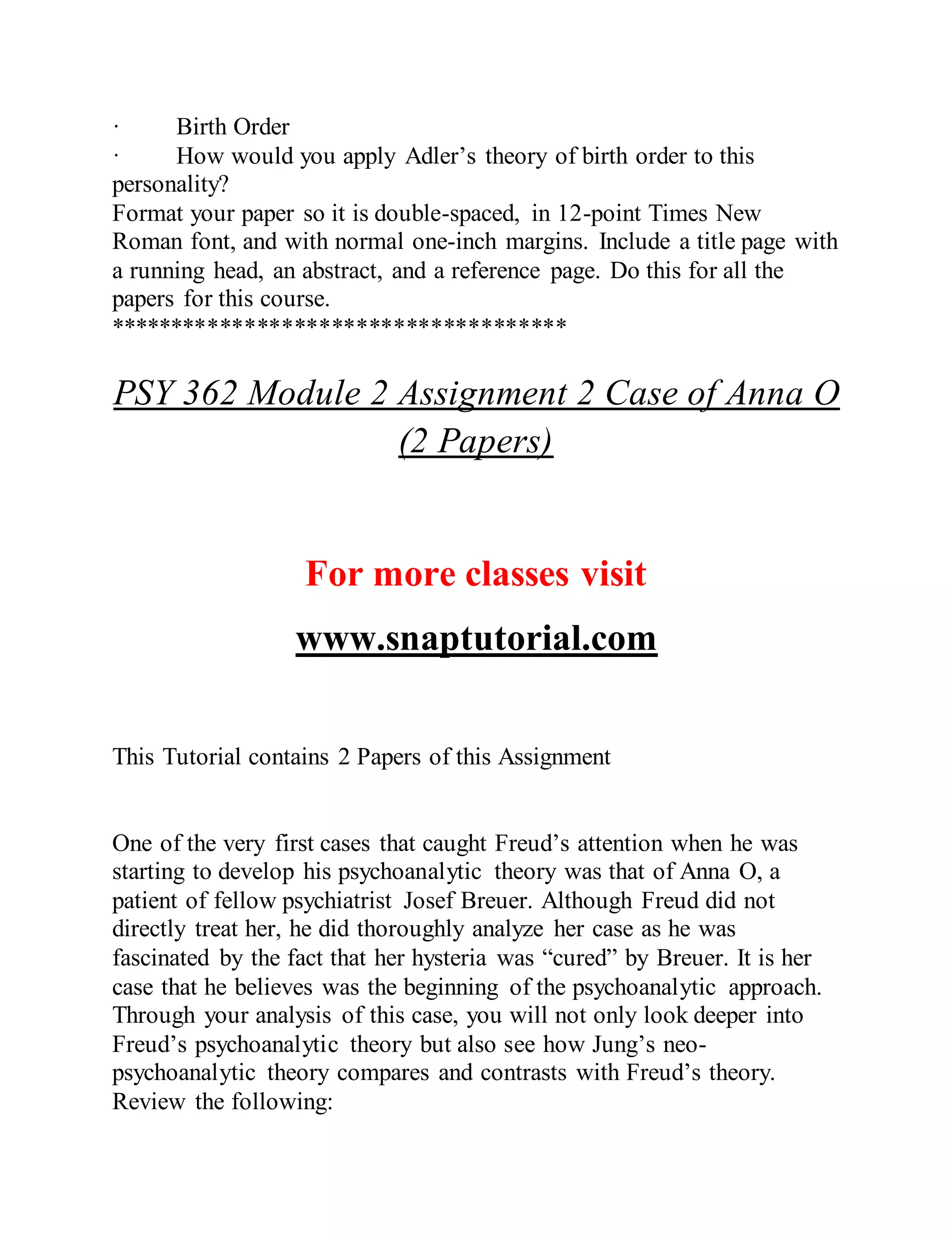 · Birth Order
· How would you apply Adler’s theory of birth order to this
personality?
Format your paper so it is double-spaced, in 12-point Times New
Roman font, and with normal one-inch margins. Include a title page with
a running head, an abstract, and a reference page. Do this for all the
papers for this course.
*************************************
PSY 362 Module 2 Assignment 2 Case of Anna O
(2 Papers)
For more classes visit
www.snaptutorial.com
This Tutorial contains 2 Papers of this Assignment
One of the very first cases that caught Freud’s attention when he was
starting to develop his psychoanalytic theory was that of Anna O, a
patient of fellow psychiatrist Josef Breuer. Although Freud did not
directly treat her, he did thoroughly analyze her case as he was
fascinated by the fact that her hysteria was “cured” by Breuer. It is her
case that he believes was the beginning of the psychoanalytic approach.
Through your analysis of this case, you will not only look deeper into
Freud’s psychoanalytic theory but also see how Jung’s neo-
psychoanalytic theory compares and contrasts with Freud’s theory.
Review the following:
 
