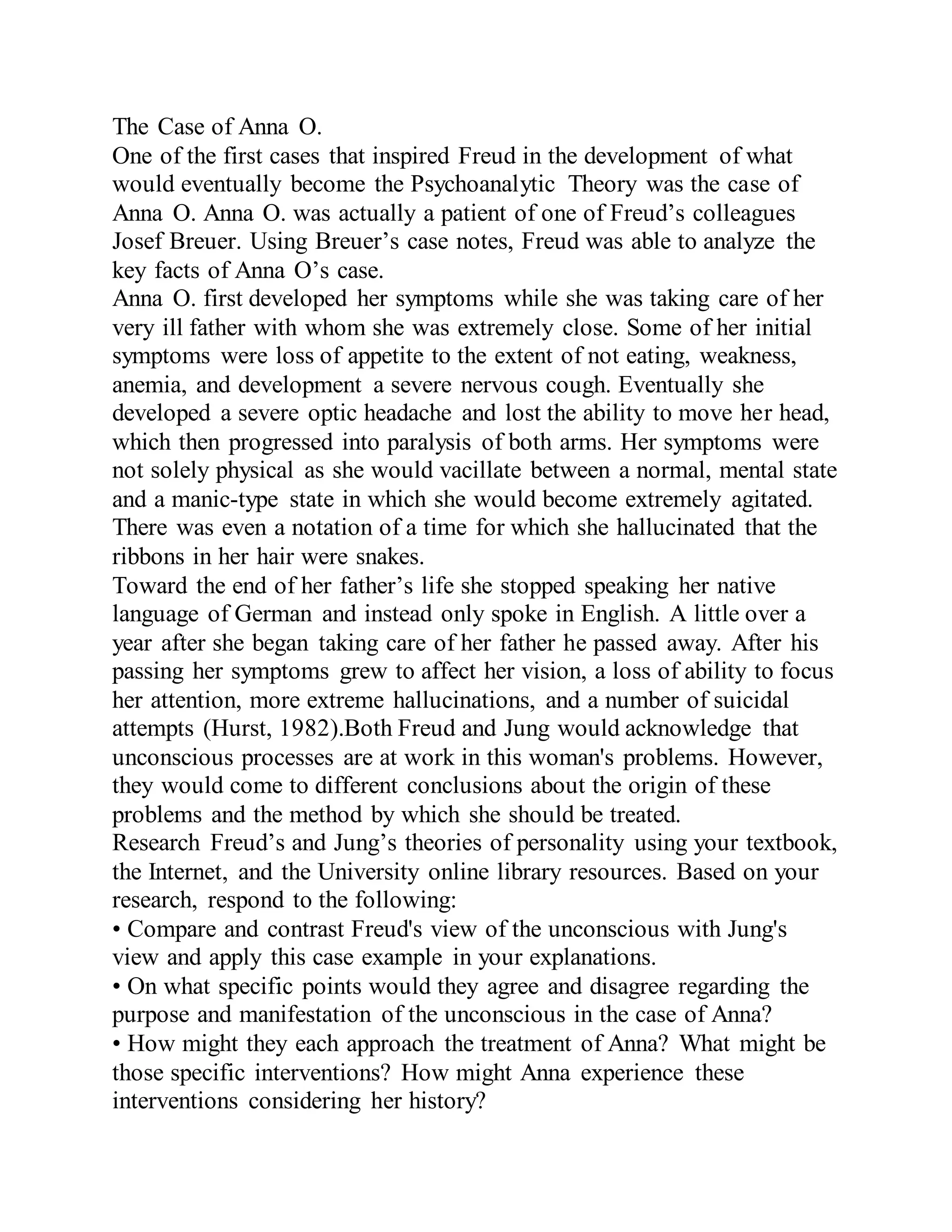 The Case of Anna O.
One of the first cases that inspired Freud in the development of what
would eventually become the Psychoanalytic Theory was the case of
Anna O. Anna O. was actually a patient of one of Freud’s colleagues
Josef Breuer. Using Breuer’s case notes, Freud was able to analyze the
key facts of Anna O’s case.
Anna O. first developed her symptoms while she was taking care of her
very ill father with whom she was extremely close. Some of her initial
symptoms were loss of appetite to the extent of not eating, weakness,
anemia, and development a severe nervous cough. Eventually she
developed a severe optic headache and lost the ability to move her head,
which then progressed into paralysis of both arms. Her symptoms were
not solely physical as she would vacillate between a normal, mental state
and a manic-type state in which she would become extremely agitated.
There was even a notation of a time for which she hallucinated that the
ribbons in her hair were snakes.
Toward the end of her father’s life she stopped speaking her native
language of German and instead only spoke in English. A little over a
year after she began taking care of her father he passed away. After his
passing her symptoms grew to affect her vision, a loss of ability to focus
her attention, more extreme hallucinations, and a number of suicidal
attempts (Hurst, 1982).Both Freud and Jung would acknowledge that
unconscious processes are at work in this woman's problems. However,
they would come to different conclusions about the origin of these
problems and the method by which she should be treated.
Research Freud’s and Jung’s theories of personality using your textbook,
the Internet, and the University online library resources. Based on your
research, respond to the following:
• Compare and contrast Freud's view of the unconscious with Jung's
view and apply this case example in your explanations.
• On what specific points would they agree and disagree regarding the
purpose and manifestation of the unconscious in the case of Anna?
• How might they each approach the treatment of Anna? What might be
those specific interventions? How might Anna experience these
interventions considering her history?
 