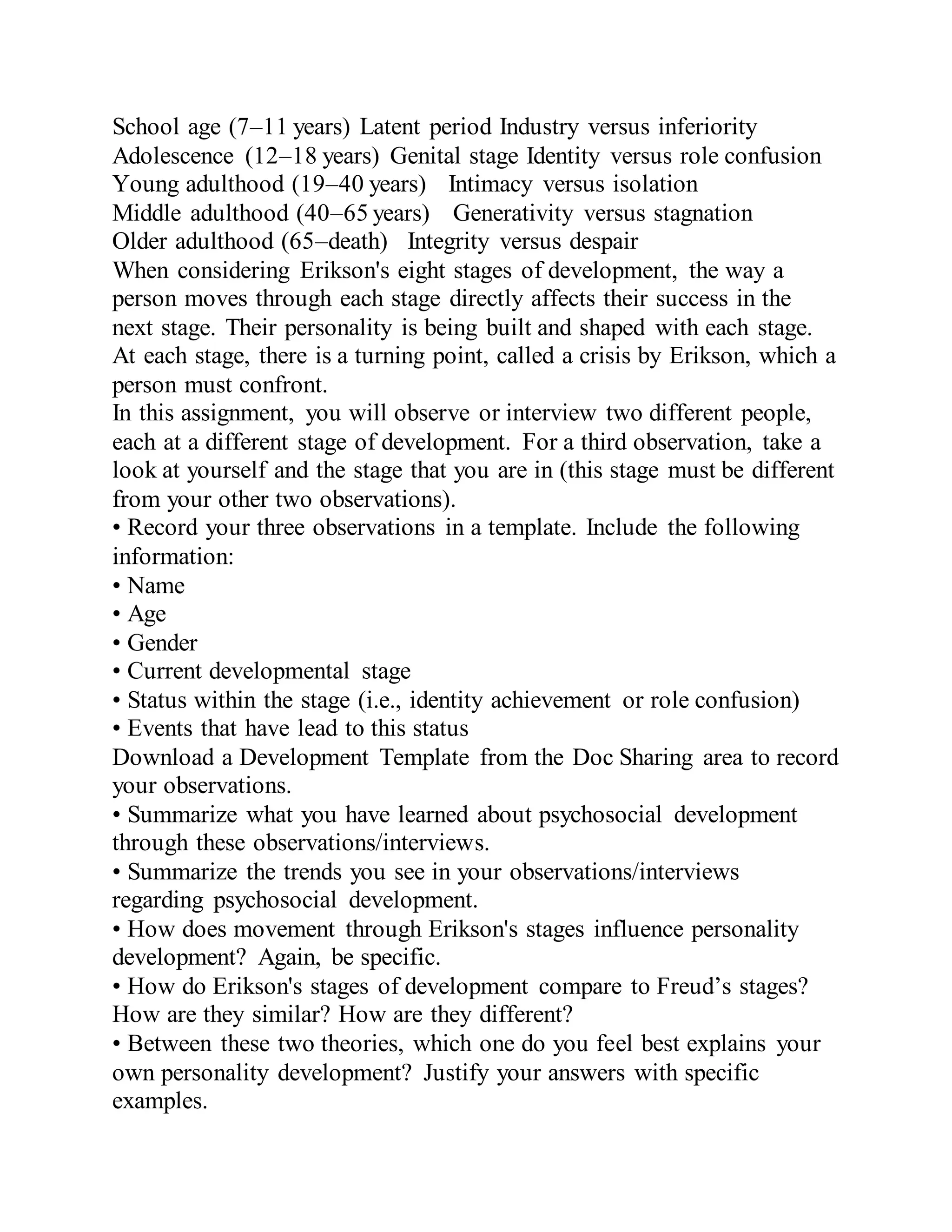 School age (7–11 years) Latent period Industry versus inferiority
Adolescence (12–18 years) Genital stage Identity versus role confusion
Young adulthood (19–40 years) Intimacy versus isolation
Middle adulthood (40–65 years) Generativity versus stagnation
Older adulthood (65–death) Integrity versus despair
When considering Erikson's eight stages of development, the way a
person moves through each stage directly affects their success in the
next stage. Their personality is being built and shaped with each stage.
At each stage, there is a turning point, called a crisis by Erikson, which a
person must confront.
In this assignment, you will observe or interview two different people,
each at a different stage of development. For a third observation, take a
look at yourself and the stage that you are in (this stage must be different
from your other two observations).
• Record your three observations in a template. Include the following
information:
• Name
• Age
• Gender
• Current developmental stage
• Status within the stage (i.e., identity achievement or role confusion)
• Events that have lead to this status
Download a Development Template from the Doc Sharing area to record
your observations.
• Summarize what you have learned about psychosocial development
through these observations/interviews.
• Summarize the trends you see in your observations/interviews
regarding psychosocial development.
• How does movement through Erikson's stages influence personality
development? Again, be specific.
• How do Erikson's stages of development compare to Freud’s stages?
How are they similar? How are they different?
• Between these two theories, which one do you feel best explains your
own personality development? Justify your answers with specific
examples.
 