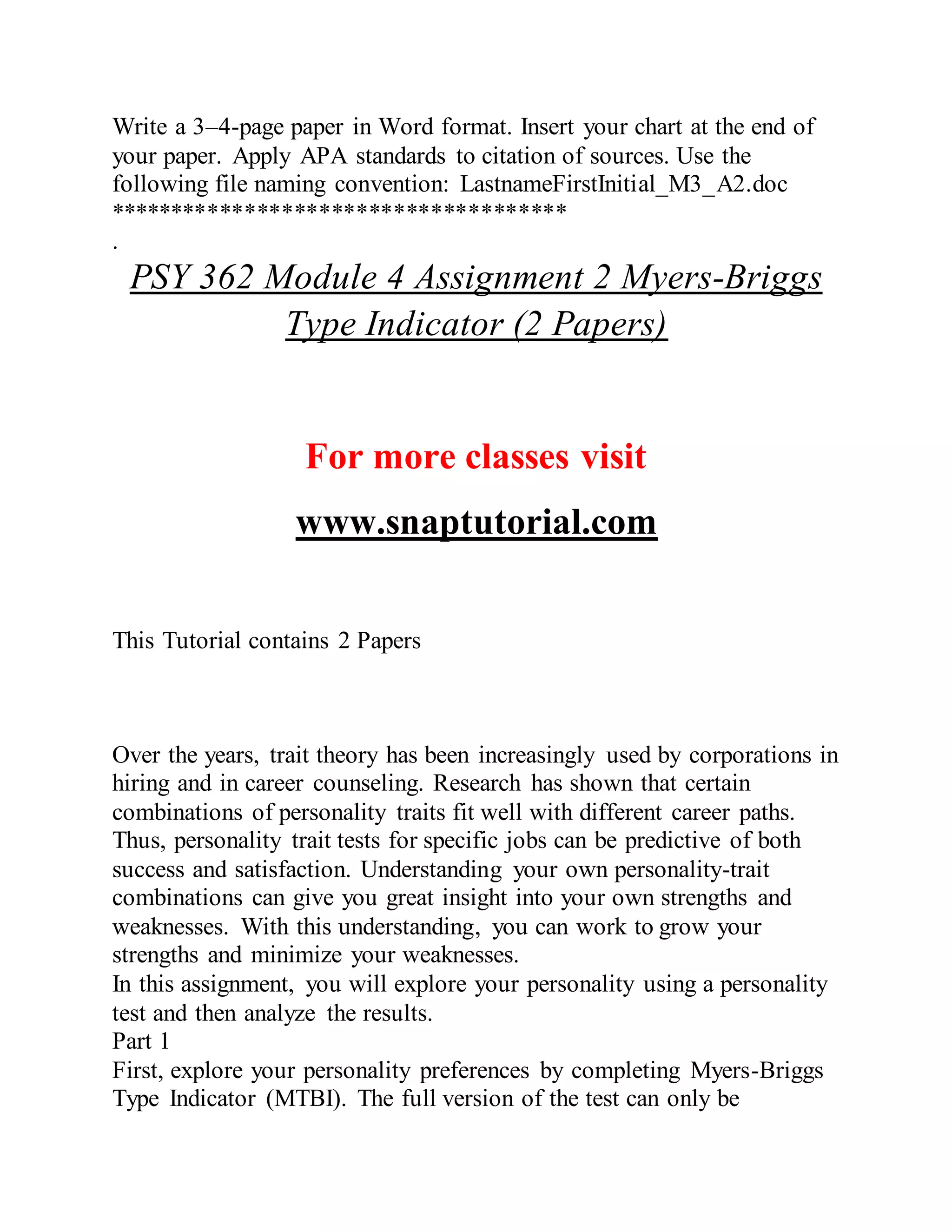 Write a 3–4-page paper in Word format. Insert your chart at the end of
your paper. Apply APA standards to citation of sources. Use the
following file naming convention: LastnameFirstInitial_M3_A2.doc
*************************************
.
PSY 362 Module 4 Assignment 2 Myers-Briggs
Type Indicator (2 Papers)
For more classes visit
www.snaptutorial.com
This Tutorial contains 2 Papers
Over the years, trait theory has been increasingly used by corporations in
hiring and in career counseling. Research has shown that certain
combinations of personality traits fit well with different career paths.
Thus, personality trait tests for specific jobs can be predictive of both
success and satisfaction. Understanding your own personality-trait
combinations can give you great insight into your own strengths and
weaknesses. With this understanding, you can work to grow your
strengths and minimize your weaknesses.
In this assignment, you will explore your personality using a personality
test and then analyze the results.
Part 1
First, explore your personality preferences by completing Myers-Briggs
Type Indicator (MTBI). The full version of the test can only be
 