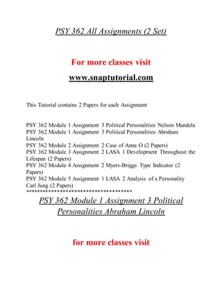 PSY 362 All Assignments (2 Set)
For more classes visit
www.snaptutorial.com
This Tutorial contains 2 Papers for each Assignment
PSY 362 Module 1 Assignment 3 Political Personalities Nelson Mandela
PSY 362 Module 1 Assignment 3 Political Personalities Abraham
Lincoln
PSY 362 Module 2 Assignment 2 Case of Anna O (2 Papers)
PSY 362 Module 3 Assignment 2 LASA 1 Development Throughout the
Lifespan (2 Papers)
PSY 362 Module 4 Assignment 2 Myers-Briggs Type Indicator (2
Papers)
PSY 362 Module 5 Assignment 1 LASA 2 Analysis of a Personality
Carl Jung (2 Papers)
*************************************
PSY 362 Module 1 Assignment 3 Political
Personalities Abraham Lincoln
for more classes visit
 