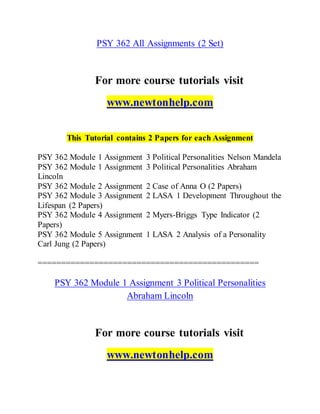 PSY 362 All Assignments (2 Set)
For more course tutorials visit
www.newtonhelp.com
This Tutorial contains 2 Papers for each Assignment
PSY 362 Module 1 Assignment 3 Political Personalities Nelson Mandela
PSY 362 Module 1 Assignment 3 Political Personalities Abraham
Lincoln
PSY 362 Module 2 Assignment 2 Case of Anna O (2 Papers)
PSY 362 Module 3 Assignment 2 LASA 1 Development Throughout the
Lifespan (2 Papers)
PSY 362 Module 4 Assignment 2 Myers-Briggs Type Indicator (2
Papers)
PSY 362 Module 5 Assignment 1 LASA 2 Analysis of a Personality
Carl Jung (2 Papers)
===============================================
PSY 362 Module 1 Assignment 3 Political Personalities
Abraham Lincoln
For more course tutorials visit
www.newtonhelp.com
 