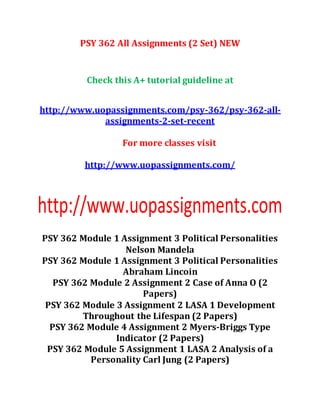 PSY 362 All Assignments (2 Set) NEW
Check this A+ tutorial guideline at
http://www.uopassignments.com/psy-362/psy-362-all-
assignments-2-set-recent
For more classes visit
http://www.uopassignments.com/
PSY 362 Module 1 Assignment 3 Political Personalities
Nelson Mandela
PSY 362 Module 1 Assignment 3 Political Personalities
Abraham Lincoin
PSY 362 Module 2 Assignment 2 Case of Anna O (2
Papers)
PSY 362 Module 3 Assignment 2 LASA 1 Development
Throughout the Lifespan (2 Papers)
PSY 362 Module 4 Assignment 2 Myers-Briggs Type
Indicator (2 Papers)
PSY 362 Module 5 Assignment 1 LASA 2 Analysis of a
Personality Carl Jung (2 Papers)
 