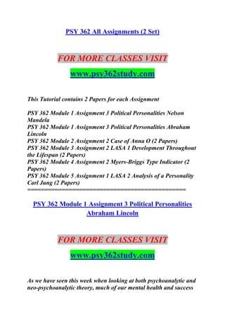 PSY 362 All Assignments (2 Set)
FOR MORE CLASSES VISIT
www.psy362study.com
This Tutorial contains 2 Papers for each Assignment
PSY 362 Module 1 Assignment 3 Political Personalities Nelson
Mandela
PSY 362 Module 1 Assignment 3 Political Personalities Abraham
Lincoln
PSY 362 Module 2 Assignment 2 Case of Anna O (2 Papers)
PSY 362 Module 3 Assignment 2 LASA 1 Development Throughout
the Lifespan (2 Papers)
PSY 362 Module 4 Assignment 2 Myers-Briggs Type Indicator (2
Papers)
PSY 362 Module 5 Assignment 1 LASA 2 Analysis of a Personality
Carl Jung (2 Papers)
==============================================
PSY 362 Module 1 Assignment 3 Political Personalities
Abraham Lincoln
FOR MORE CLASSES VISIT
www.psy362study.com
As we have seen this week when looking at both psychoanalytic and
neo-psychoanalytic theory, much of our mental health and success
 