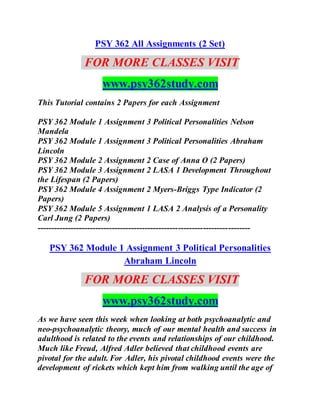 PSY 362 All Assignments (2 Set)
FOR MORE CLASSES VISIT
www.psy362study.com
This Tutorial contains 2 Papers for each Assignment
PSY 362 Module 1 Assignment 3 Political Personalities Nelson
Mandela
PSY 362 Module 1 Assignment 3 Political Personalities Abraham
Lincoln
PSY 362 Module 2 Assignment 2 Case of Anna O (2 Papers)
PSY 362 Module 3 Assignment 2 LASA 1 Development Throughout
the Lifespan (2 Papers)
PSY 362 Module 4 Assignment 2 Myers-Briggs Type Indicator (2
Papers)
PSY 362 Module 5 Assignment 1 LASA 2 Analysis of a Personality
Carl Jung (2 Papers)
-----------------------------------------------------------------------------
PSY 362 Module 1 Assignment 3 Political Personalities
Abraham Lincoln
FOR MORE CLASSES VISIT
www.psy362study.com
As we have seen this week when looking at both psychoanalytic and
neo-psychoanalytic theory, much of our mental health and success in
adulthood is related to the events and relationships of our childhood.
Much like Freud, Alfred Adler believed that childhood events are
pivotal for the adult. For Adler, his pivotal childhood events were the
development of rickets which kept him from walking until the age of
 