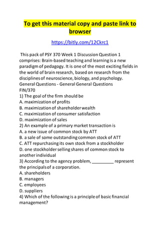 To get this material copy and paste link to 
browser 
https://bitly.com/12Ckrc1 
This pack of PSY 370 Week 1 Discussion Question 1 
comprises: Brain-based teaching and learning is a new 
paradigm of pedagogy. It is one of the most exciting fields in 
the world of brain research, based on research from the 
disciplines of neuroscience, biology, and psychology. 
General Questions - General General Questions 
FIN/370 
1) The goal of the firm should be 
A. maximization of profits 
B. maximization of shareholder wealth 
C. maximization of consumer satisfaction 
D. maximization of sales 
2) An example of a primary market transaction is 
A. a new issue of common stock by ATT 
B. a sale of some outstanding common stock of ATT 
C. ATT repurchasing its own stock from a stockholder 
D. one stockholder selling shares of common stock to 
another individual 
3) According to the agency problem, _________ represent 
the principals of a corporation. 
A. shareholders 
B. managers 
C. employees 
D. suppliers 
4) Which of the following is a principle of basic financial 
management? 
 