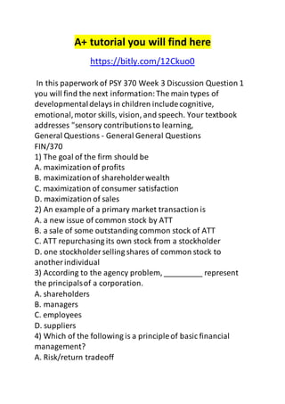 A+ tutorial you will find here 
https://bitly.com/12Ckuo0 
In this paperwork of PSY 370 Week 3 Discussion Question 1 
you will find the next information: The main types of 
developmental delays in children include cognitive, 
emotional, motor skills, vision, and speech. Your textbook 
addresses "sensory contributions to learning, 
General Questions - General General Questions 
FIN/370 
1) The goal of the firm should be 
A. maximization of profits 
B. maximization of shareholder wealth 
C. maximization of consumer satisfaction 
D. maximization of sales 
2) An example of a primary market transaction is 
A. a new issue of common stock by ATT 
B. a sale of some outstanding common stock of ATT 
C. ATT repurchasing its own stock from a stockholder 
D. one stockholder selling shares of common stock to 
another individual 
3) According to the agency problem, _________ represent 
the principals of a corporation. 
A. shareholders 
B. managers 
C. employees 
D. suppliers 
4) Which of the following is a principle of basic financial 
management? 
A. Risk/return tradeoff 
 