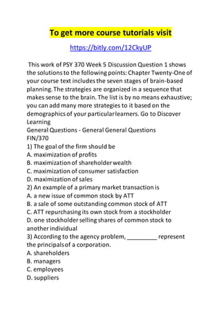 To get more course tutorials visit 
https://bitly.com/12CkyUP 
This work of PSY 370 Week 5 Discussion Question 1 shows 
the solutions to the following points: Chapter Twenty-One of 
your course text includes the seven stages of brain-based 
planning. The strategies are organized in a sequence that 
makes sense to the brain. The list is by no means exhaustive; 
you can add many more strategies to it based on the 
demographics of your particular learners. Go to Discover 
Learning 
General Questions - General General Questions 
FIN/370 
1) The goal of the firm should be 
A. maximization of profits 
B. maximization of shareholder wealth 
C. maximization of consumer satisfaction 
D. maximization of sales 
2) An example of a primary market transaction is 
A. a new issue of common stock by ATT 
B. a sale of some outstanding common stock of ATT 
C. ATT repurchasing its own stock from a stockholder 
D. one stockholder selling shares of common stock to 
another individual 
3) According to the agency problem, _________ represent 
the principals of a corporation. 
A. shareholders 
B. managers 
C. employees 
D. suppliers 
 