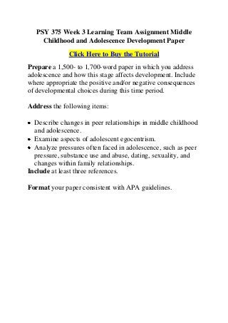 PSY 375 Week 3 Learning Team Assignment Middle
     Childhood and Adolescence Development Paper
              Click Here to Buy the Tutorial
Prepare a 1,500- to 1,700-word paper in which you address
adolescence and how this stage affects development. Include
where appropriate the positive and/or negative consequences
of developmental choices during this time period.

Address the following items:

  Describe changes in peer relationships in middle childhood
  and adolescence.
  Examine aspects of adolescent egocentrism.
  Analyze pressures often faced in adolescence, such as peer
  pressure, substance use and abuse, dating, sexuality, and
  changes within family relationships.
Include at least three references.

Format your paper consistent with APA guidelines.
 