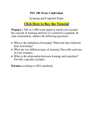 PSY 390 Week 1 Individual
                Learning and Cognition Paper

           Click Here to Buy the Tutorial
Prepare a 700- to 1,050-word paper in which you examine
the concept of learning and how it is related to cognition. In
your examination, address the following questions:

  What is the definition of learning? What role does behavior
  play in learning?
  What are two different types of learning? Describe each one
  in your response.
  What is the relationship between learning and cognition?
  Provide a specific example.

Format according to APA standards.
 