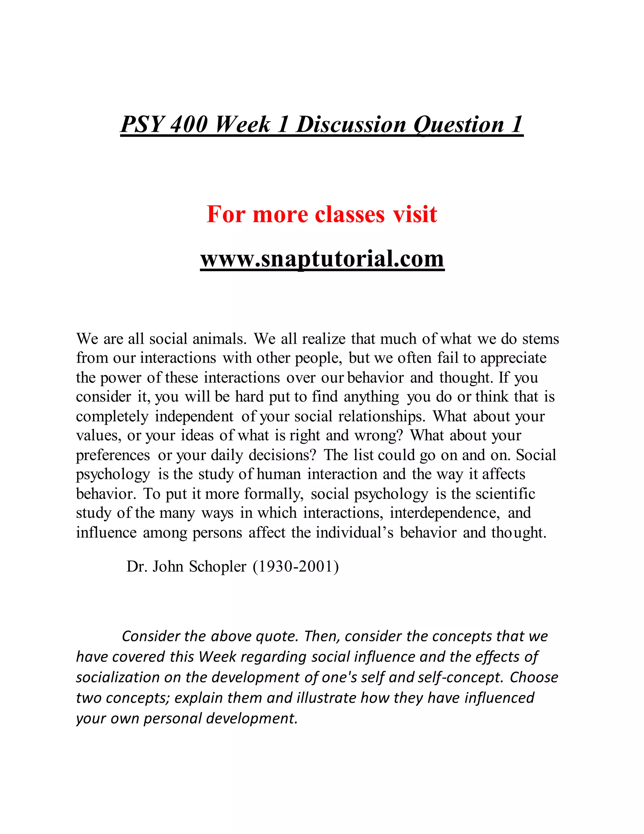 PSY 400 Week 1 Discussion Question 1
For more classes visit
www.snaptutorial.com
We are all social animals. We all realize that much of what we do stems
from our interactions with other people, but we often fail to appreciate
the power of these interactions over our behavior and thought. If you
consider it, you will be hard put to find anything you do or think that is
completely independent of your social relationships. What about your
values, or your ideas of what is right and wrong? What about your
preferences or your daily decisions? The list could go on and on. Social
psychology is the study of human interaction and the way it affects
behavior. To put it more formally, social psychology is the scientific
study of the many ways in which interactions, interdependence, and
influence among persons affect the individual’s behavior and thought.
Dr. John Schopler (1930-2001)
Consider the above quote. Then, consider the concepts that we
have covered this Week regarding social influence and the effects of
socialization on the development of one's self and self-concept. Choose
two concepts; explain them and illustrate how they have influenced
your own personal development.
 