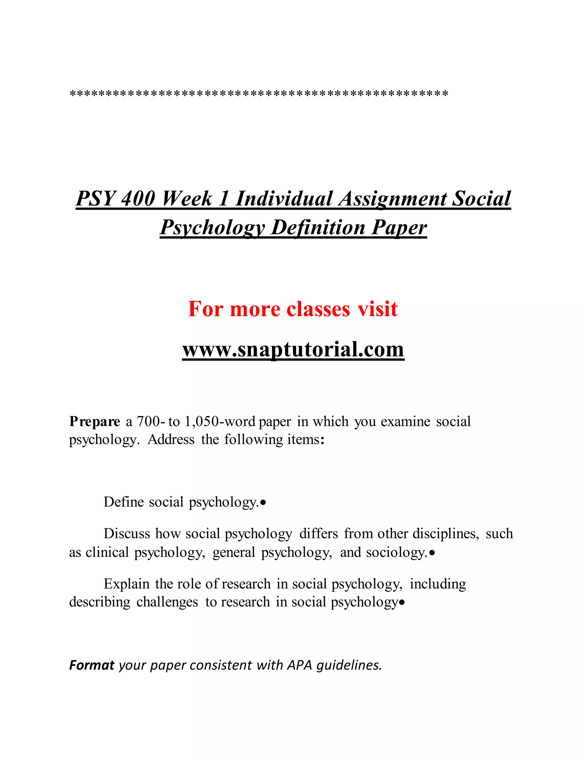 **************************************************
PSY 400 Week 1 Individual Assignment Social
Psychology Definition Paper
For more classes visit
www.snaptutorial.com
Prepare a 700- to 1,050-word paper in which you examine social
psychology. Address the following items:
Define social psychology.
Discuss how social psychology differs from other disciplines, such
as clinical psychology, general psychology, and sociology.
Explain the role of research in social psychology, including
describing challenges to research in social psychology
Format your paper consistent with APA guidelines.
 