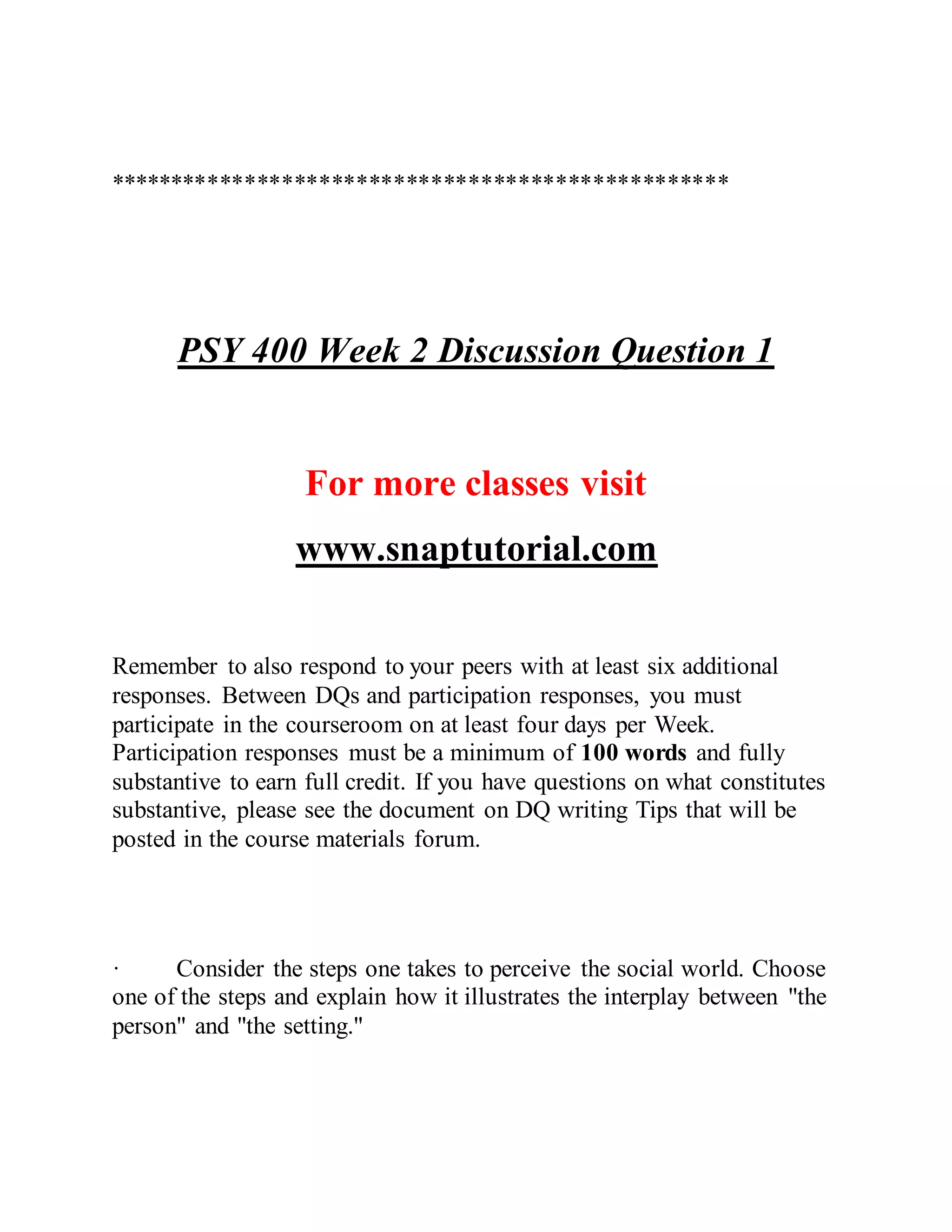 **************************************************
PSY 400 Week 2 Discussion Question 1
For more classes visit
www.snaptutorial.com
Remember to also respond to your peers with at least six additional
responses. Between DQs and participation responses, you must
participate in the courseroom on at least four days per Week.
Participation responses must be a minimum of 100 words and fully
substantive to earn full credit. If you have questions on what constitutes
substantive, please see the document on DQ writing Tips that will be
posted in the course materials forum.
· Consider the steps one takes to perceive the social world. Choose
one of the steps and explain how it illustrates the interplay between "the
person" and "the setting."
 