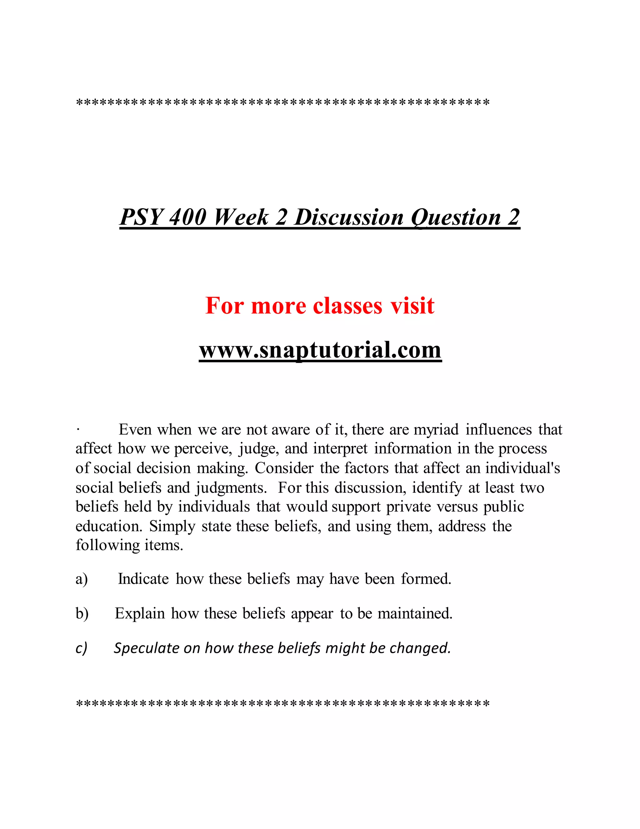 **************************************************
PSY 400 Week 2 Discussion Question 2
For more classes visit
www.snaptutorial.com
· Even when we are not aware of it, there are myriad influences that
affect how we perceive, judge, and interpret information in the process
of social decision making. Consider the factors that affect an individual's
social beliefs and judgments. For this discussion, identify at least two
beliefs held by individuals that would support private versus public
education. Simply state these beliefs, and using them, address the
following items.
a) Indicate how these beliefs may have been formed.
b) Explain how these beliefs appear to be maintained.
c) Speculate on how these beliefs might be changed.
**************************************************
 