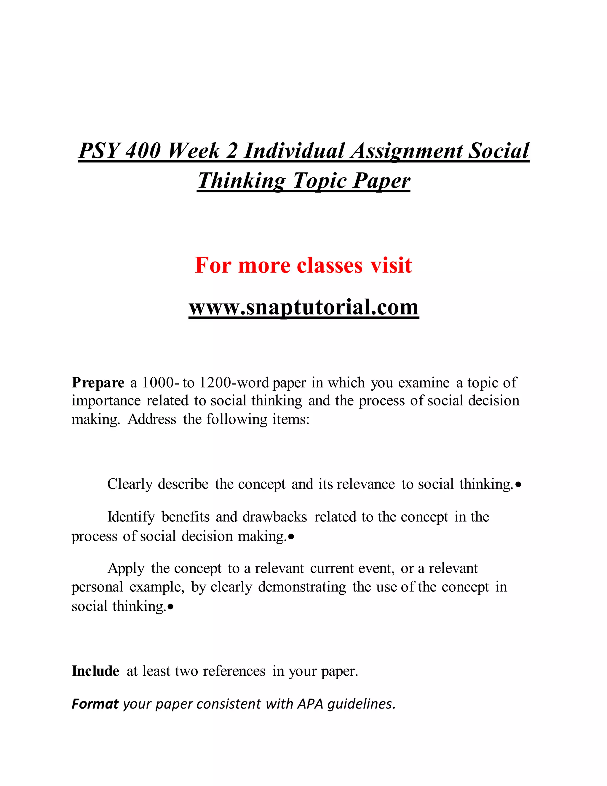 PSY 400 Week 2 Individual Assignment Social
Thinking Topic Paper
For more classes visit
www.snaptutorial.com
Prepare a 1000- to 1200-word paper in which you examine a topic of
importance related to social thinking and the process of social decision
making. Address the following items:
Clearly describe the concept and its relevance to social thinking.
Identify benefits and drawbacks related to the concept in the
process of social decision making.
Apply the concept to a relevant current event, or a relevant
personal example, by clearly demonstrating the use of the concept in
social thinking.
Include at least two references in your paper.
Format your paper consistent with APA guidelines.
 