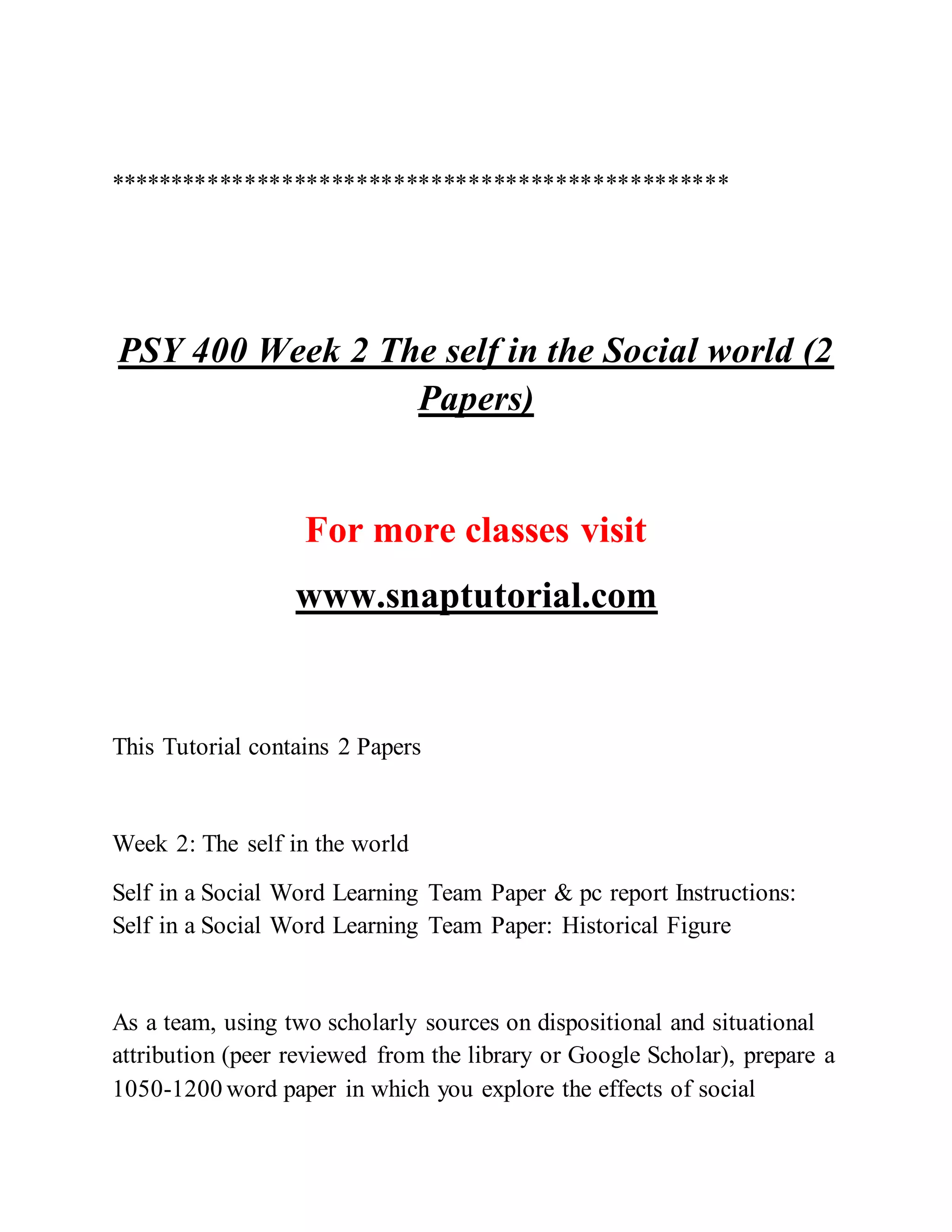**************************************************
PSY 400 Week 2 The self in the Social world (2
Papers)
For more classes visit
www.snaptutorial.com
This Tutorial contains 2 Papers
Week 2: The self in the world
Self in a Social Word Learning Team Paper & pc report Instructions:
Self in a Social Word Learning Team Paper: Historical Figure
As a team, using two scholarly sources on dispositional and situational
attribution (peer reviewed from the library or Google Scholar), prepare a
1050-1200 word paper in which you explore the effects of social
 