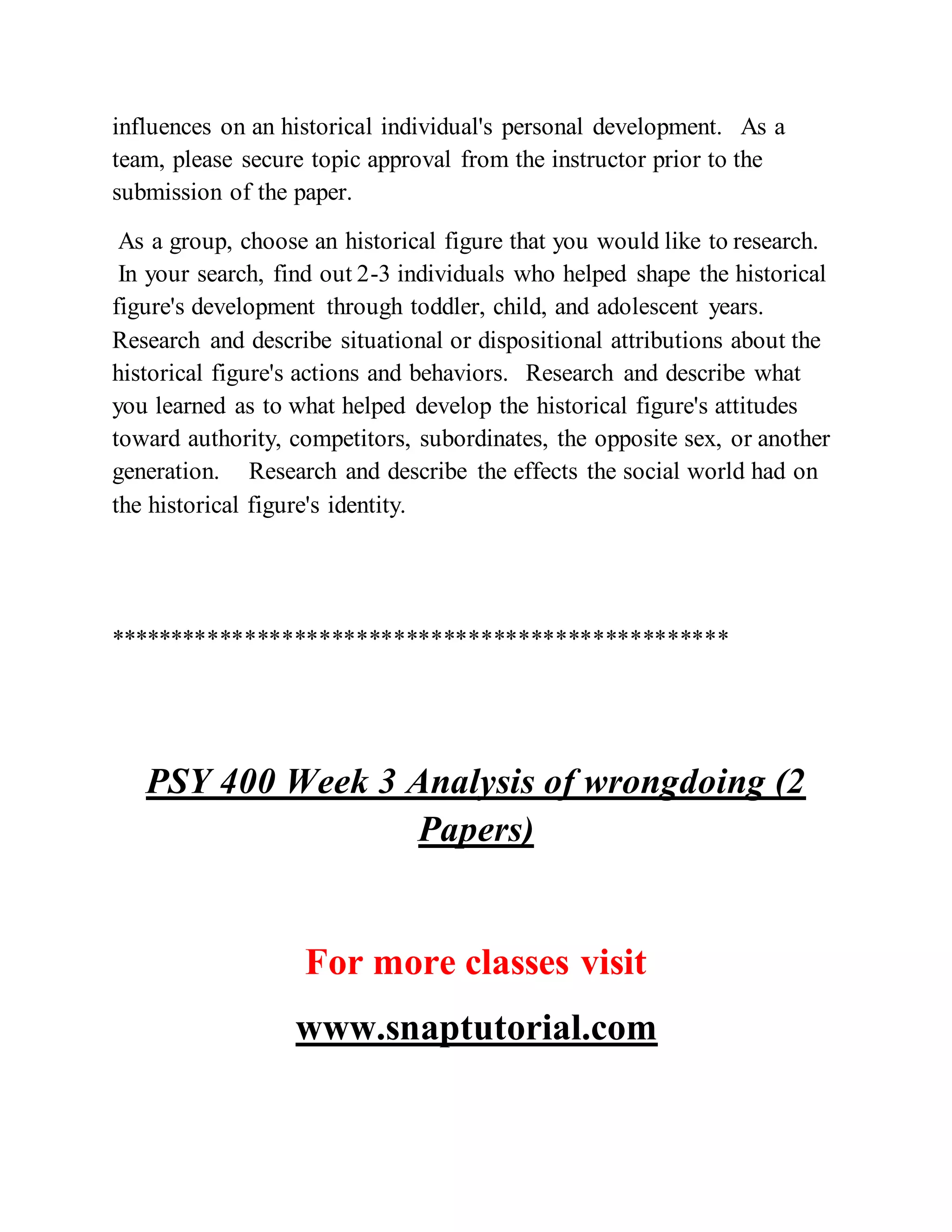 influences on an historical individual's personal development. As a
team, please secure topic approval from the instructor prior to the
submission of the paper.
As a group, choose an historical figure that you would like to research.
In your search, find out 2-3 individuals who helped shape the historical
figure's development through toddler, child, and adolescent years.
Research and describe situational or dispositional attributions about the
historical figure's actions and behaviors. Research and describe what
you learned as to what helped develop the historical figure's attitudes
toward authority, competitors, subordinates, the opposite sex, or another
generation. Research and describe the effects the social world had on
the historical figure's identity.
**************************************************
PSY 400 Week 3 Analysis of wrongdoing (2
Papers)
For more classes visit
www.snaptutorial.com
 
