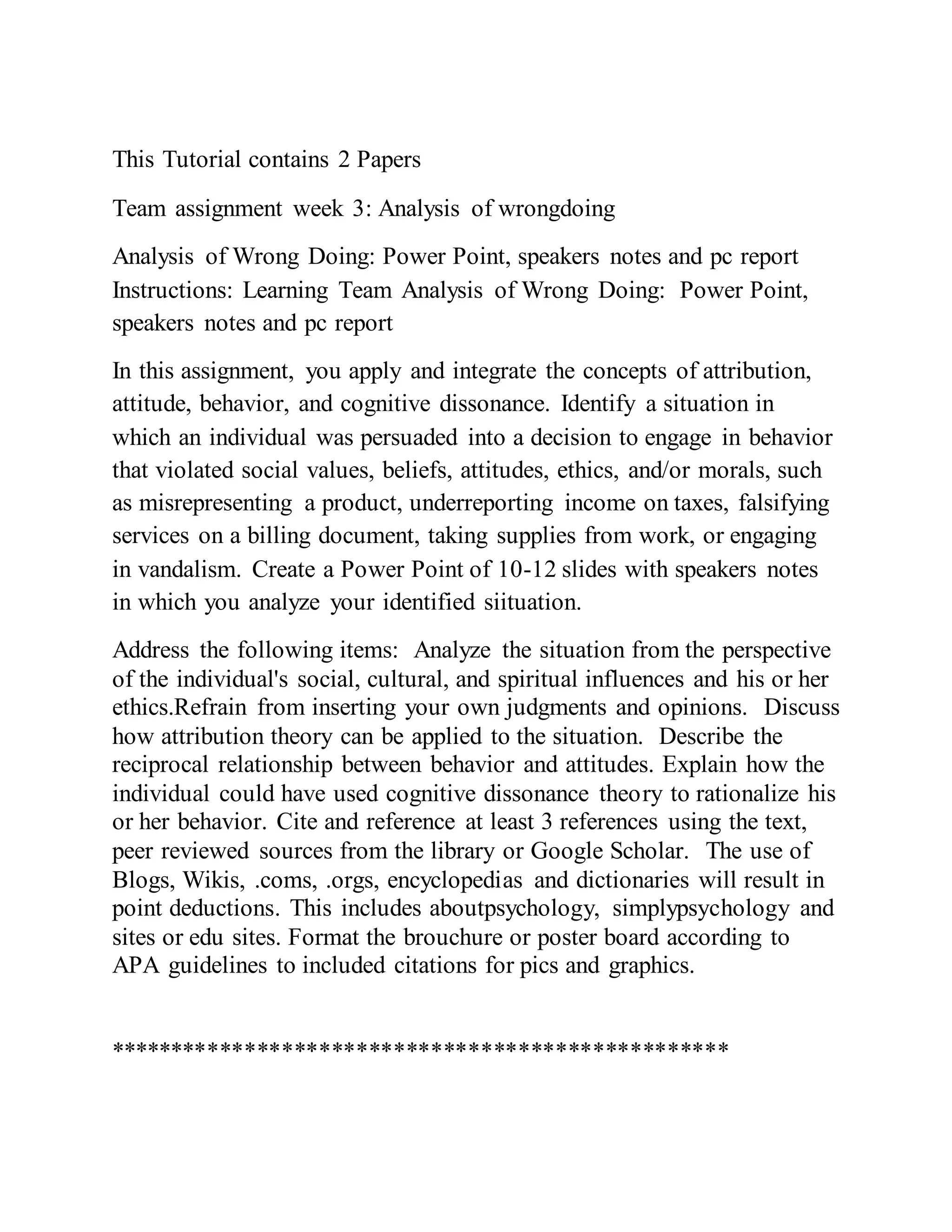 This Tutorial contains 2 Papers
Team assignment week 3: Analysis of wrongdoing
Analysis of Wrong Doing: Power Point, speakers notes and pc report
Instructions: Learning Team Analysis of Wrong Doing: Power Point,
speakers notes and pc report
In this assignment, you apply and integrate the concepts of attribution,
attitude, behavior, and cognitive dissonance. Identify a situation in
which an individual was persuaded into a decision to engage in behavior
that violated social values, beliefs, attitudes, ethics, and/or morals, such
as misrepresenting a product, underreporting income on taxes, falsifying
services on a billing document, taking supplies from work, or engaging
in vandalism. Create a Power Point of 10-12 slides with speakers notes
in which you analyze your identified siituation.
Address the following items: Analyze the situation from the perspective
of the individual's social, cultural, and spiritual influences and his or her
ethics.Refrain from inserting your own judgments and opinions. Discuss
how attribution theory can be applied to the situation. Describe the
reciprocal relationship between behavior and attitudes. Explain how the
individual could have used cognitive dissonance theory to rationalize his
or her behavior. Cite and reference at least 3 references using the text,
peer reviewed sources from the library or Google Scholar. The use of
Blogs, Wikis, .coms, .orgs, encyclopedias and dictionaries will result in
point deductions. This includes aboutpsychology, simplypsychology and
sites or edu sites. Format the brouchure or poster board according to
APA guidelines to included citations for pics and graphics.
**************************************************
 
