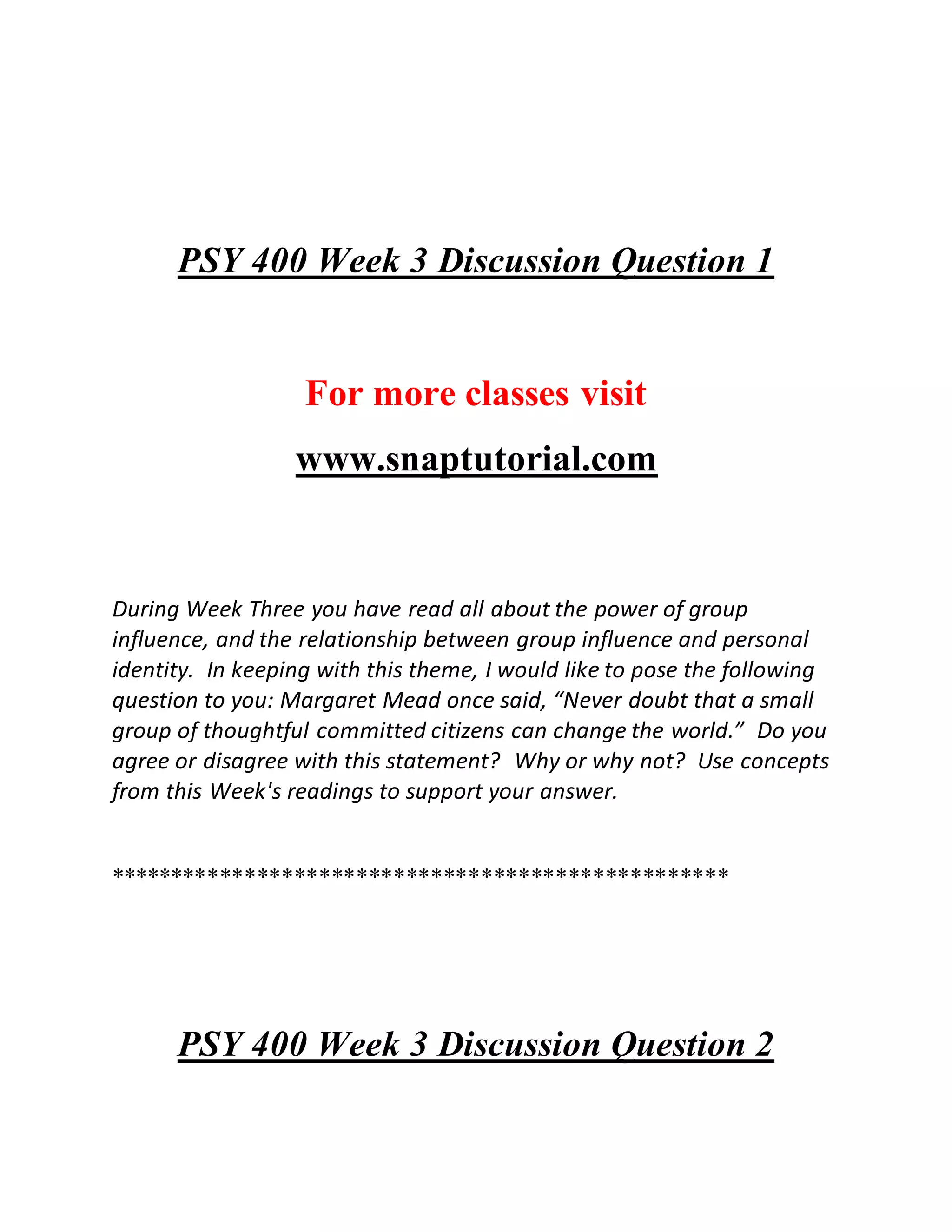 PSY 400 Week 3 Discussion Question 1
For more classes visit
www.snaptutorial.com
During Week Three you have read all about the power of group
influence, and the relationship between group influence and personal
identity. In keeping with this theme, I would like to pose the following
question to you: Margaret Mead once said, “Never doubt that a small
group of thoughtful committed citizens can change the world.” Do you
agree or disagree with this statement? Why or why not? Use concepts
from this Week's readings to support your answer.
**************************************************
PSY 400 Week 3 Discussion Question 2
 