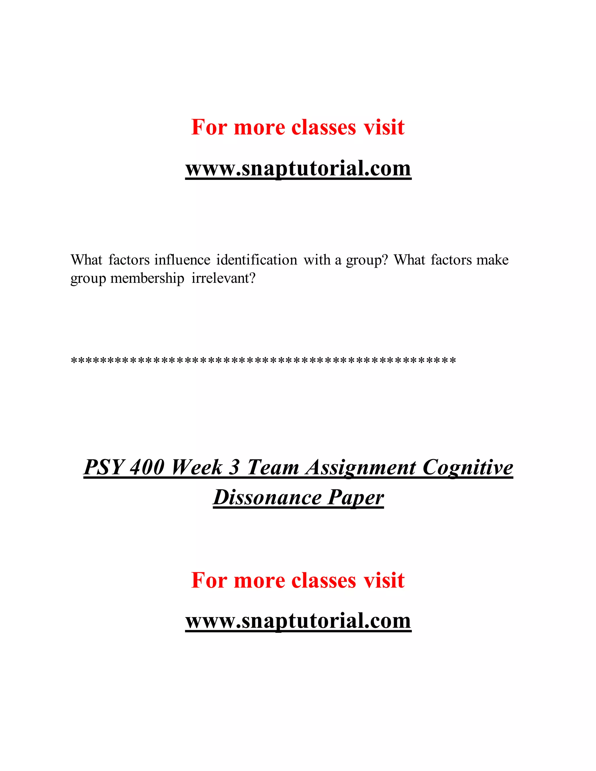 For more classes visit
www.snaptutorial.com
What factors influence identification with a group? What factors make
group membership irrelevant?
**************************************************
PSY 400 Week 3 Team Assignment Cognitive
Dissonance Paper
For more classes visit
www.snaptutorial.com
 