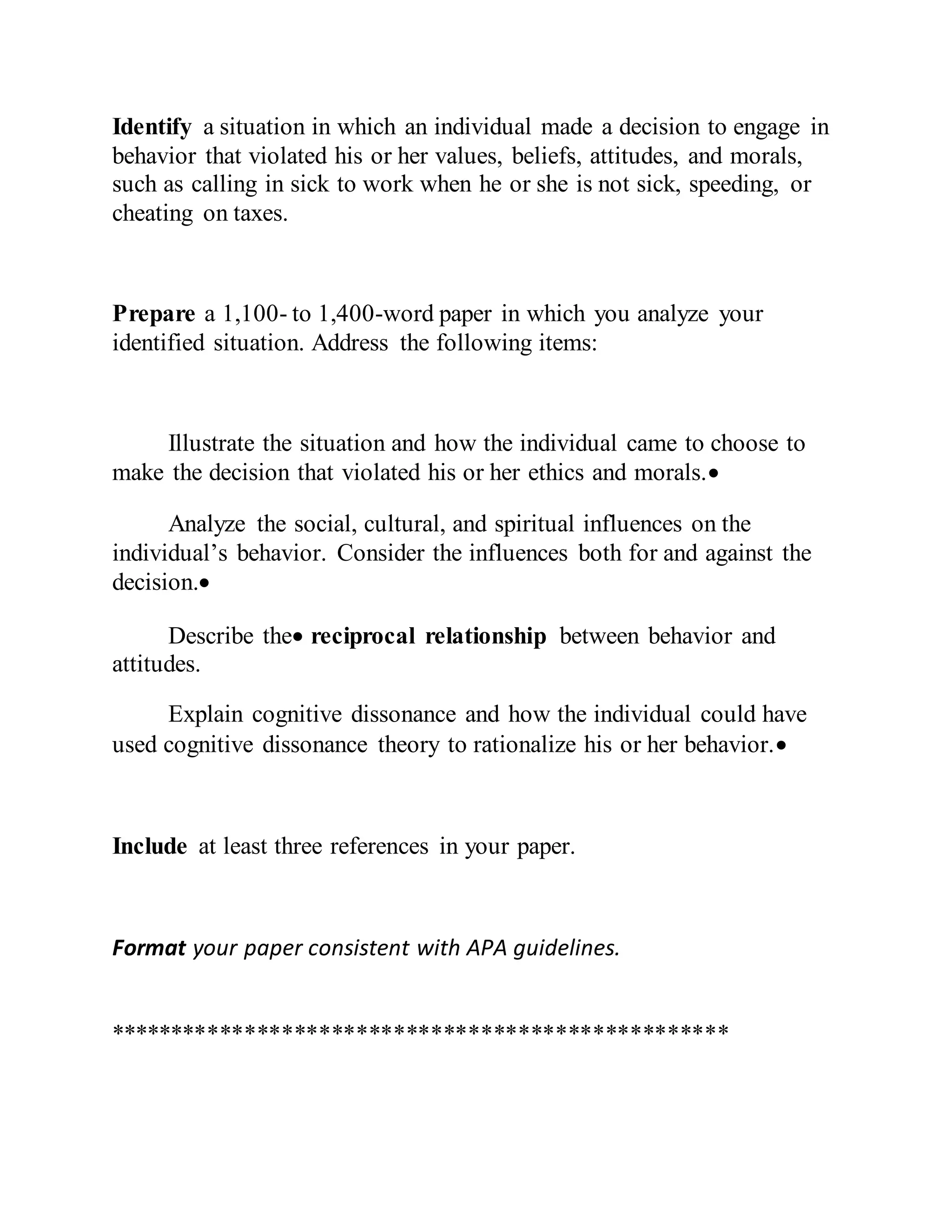 Identify a situation in which an individual made a decision to engage in
behavior that violated his or her values, beliefs, attitudes, and morals,
such as calling in sick to work when he or she is not sick, speeding, or
cheating on taxes.
Prepare a 1,100- to 1,400-word paper in which you analyze your
identified situation. Address the following items:
Illustrate the situation and how the individual came to choose to
make the decision that violated his or her ethics and morals.
Analyze the social, cultural, and spiritual influences on the
individual’s behavior. Consider the influences both for and against the
decision.
Describe the reciprocal relationship between behavior and
attitudes.
Explain cognitive dissonance and how the individual could have
used cognitive dissonance theory to rationalize his or her behavior.
Include at least three references in your paper.
Format your paper consistent with APA guidelines.
**************************************************
 