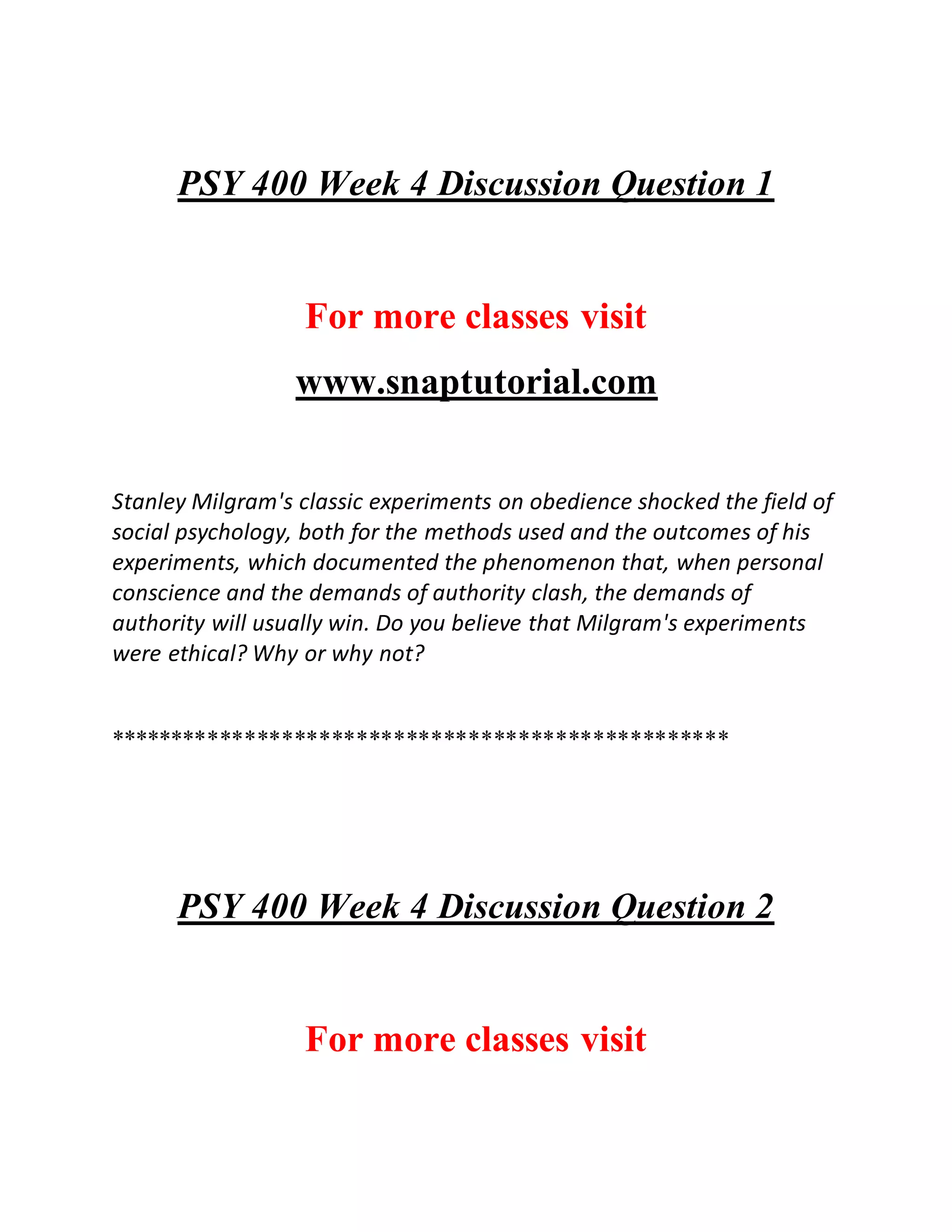 PSY 400 Week 4 Discussion Question 1
For more classes visit
www.snaptutorial.com
Stanley Milgram's classic experiments on obedience shocked the field of
social psychology, both for the methods used and the outcomes of his
experiments, which documented the phenomenon that, when personal
conscience and the demands of authority clash, the demands of
authority will usually win. Do you believe that Milgram's experiments
were ethical? Why or why not?
**************************************************
PSY 400 Week 4 Discussion Question 2
For more classes visit
 