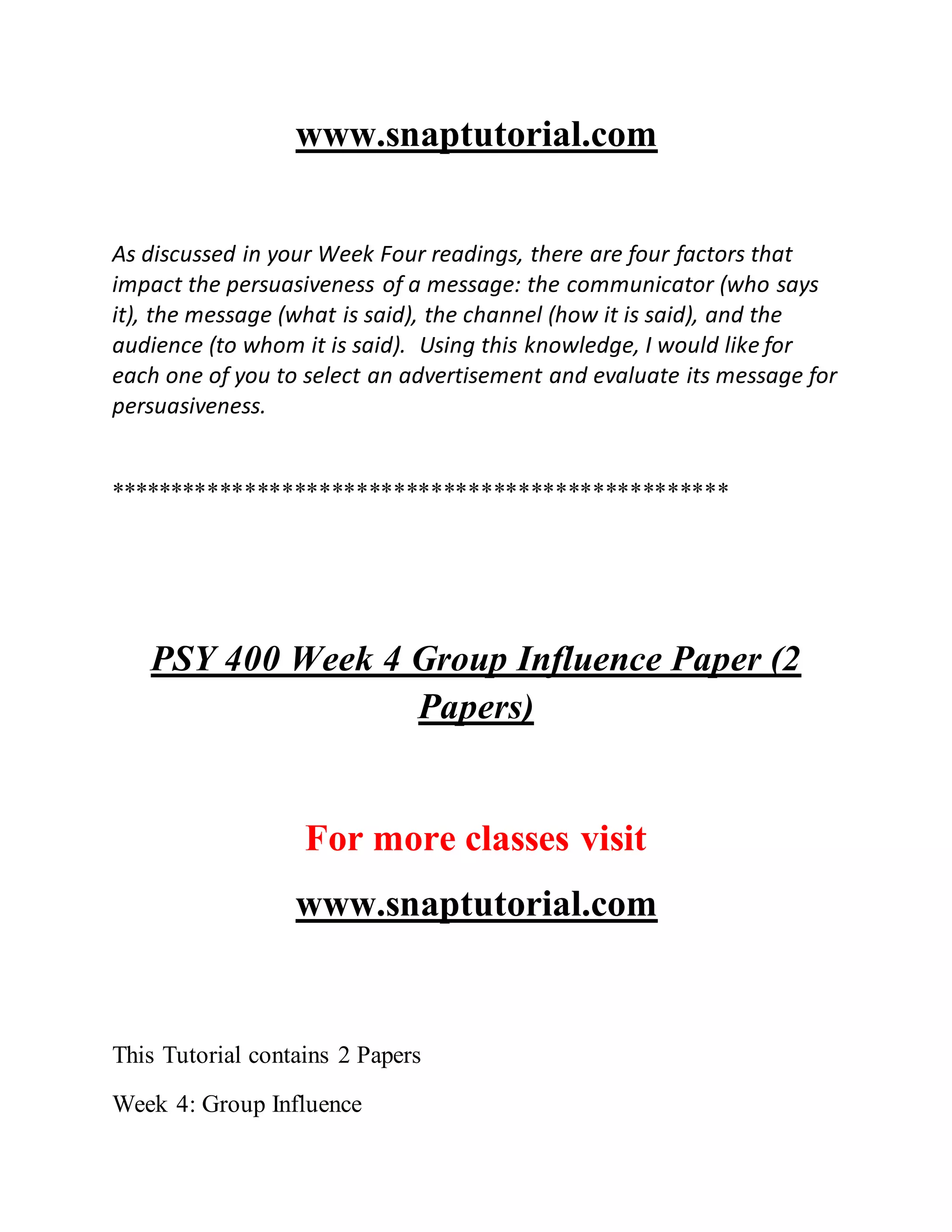 www.snaptutorial.com
As discussed in your Week Four readings, there are four factors that
impact the persuasiveness of a message: the communicator (who says
it), the message (what is said), the channel (how it is said), and the
audience (to whom it is said). Using this knowledge, I would like for
each one of you to select an advertisement and evaluate its message for
persuasiveness.
**************************************************
PSY 400 Week 4 Group Influence Paper (2
Papers)
For more classes visit
www.snaptutorial.com
This Tutorial contains 2 Papers
Week 4: Group Influence
 